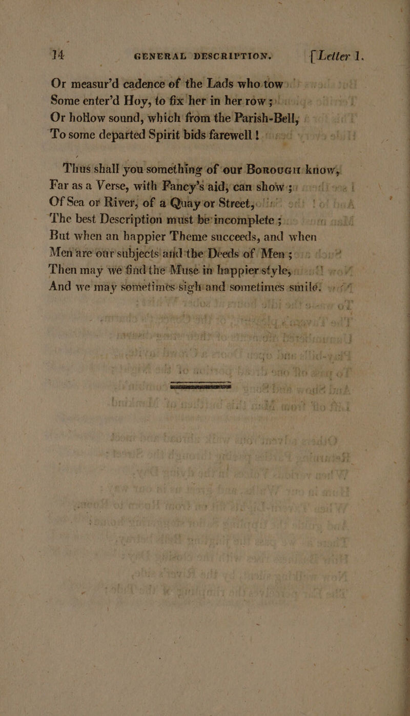 Or measur’d cadence of the Lads who tow)’. . Some enter’d Hoy, to fix her in herrow;) | Or hoHow sound, which from the Parish-Bell,; © te | ‘To some departed Spirit bids farewell! 600 Thus shall you something of our Borover know, Far as a Verse, with Fancy’s aid; cam show 9090) Of Sea or River, of a Quay’or Street. !in 00) fo A 7 Oe ‘The best Description must be’incomplete ; | But when an happier Theme succeeds, and when | Men are our subjects atid:the Deeds of Mens >.> 0.” | Then may we find the Muse in happier styles. fl wor | And we may sometimes: sigh and: Sone sinilé: wif Ay Pha co tye NF vey Lata t Fo deh i The wee Pecrect carrer Or ove A] rr : ‘1. ited