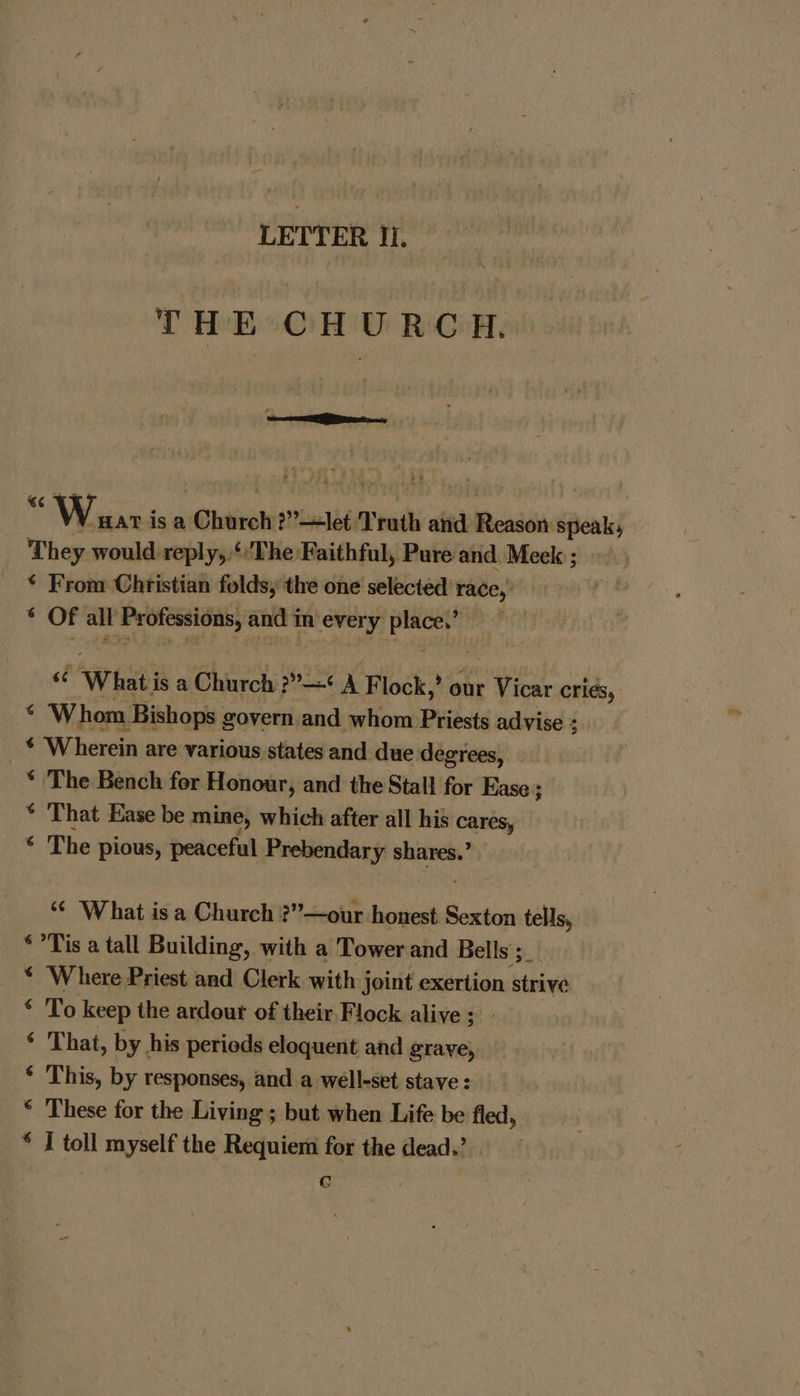 THE CHURCH. i Waar: isa auiean ?”?—let Truth ait Reade speak, They would reply, ‘The Faithful, Pure and. Meek ; * From Christian folds, the one selected race, Vs ela all cere and i in every asin “ What isa Church 3 ?”—¢ A Flock,’ our Hite cries, . Whom Bishops govern and whom Priests advise : 5 * Wherein are various states and due degrees, — * The Bench for ‘Honour, and the Stall for Ease ; * That Ease be mine, which after all his cares, ‘ The pious, peaceful Prebendary area “¢ 'W hat is a Church ?”—our honest Ese, tells, *°Tis a tall Building, with a Tower and Bells: Ash. * ‘Where Priest and Clerk with joint exertion strive * To keep the ardour of their Flock alive; ‘ That, by. his periods eloquent and graye, © This, by responses, and a well-set stave : * These for the Living ; but when Life be fled, * I toll myself the Requiem for the dead.’ G