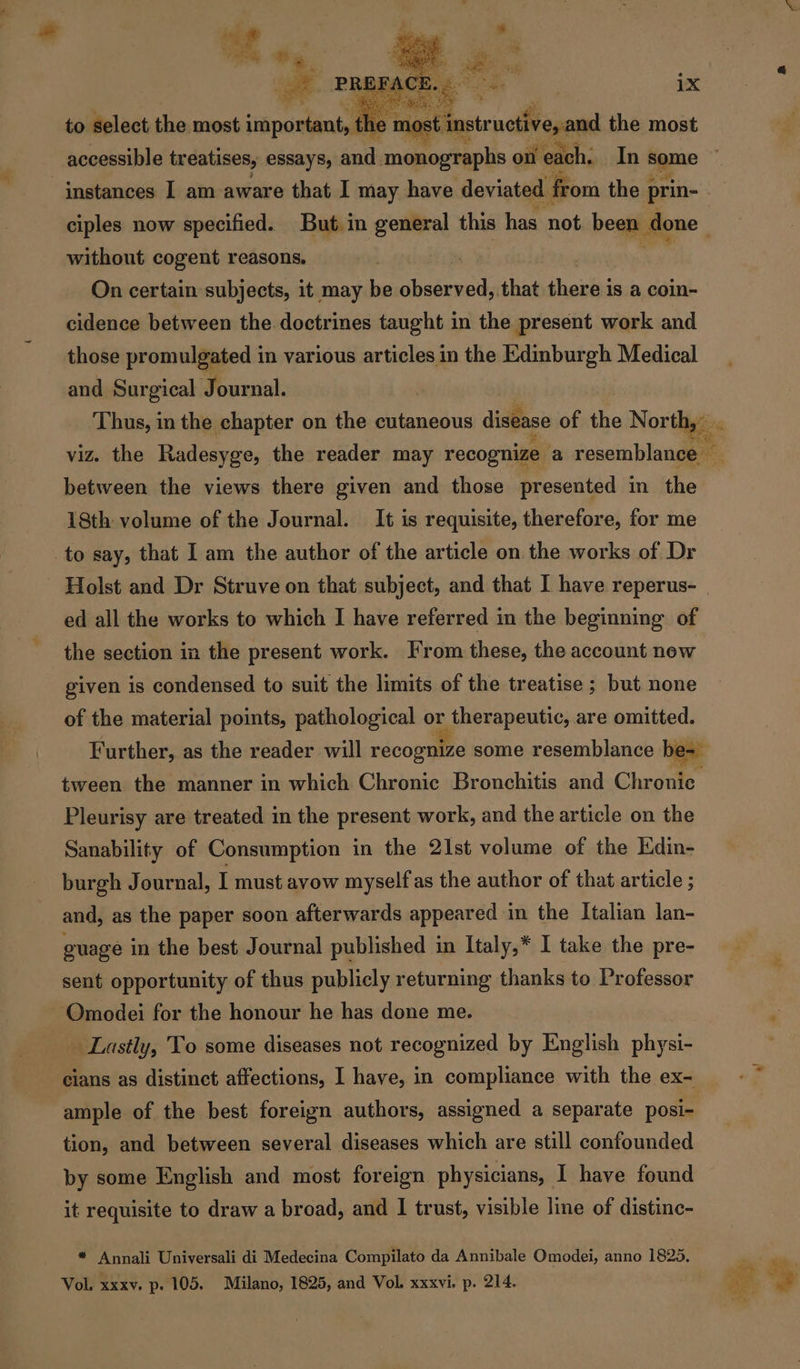 RO 4 2 to select the most important, most. instructive an the most instances I am aware that I may have deviated from the prin- without cogent reasons. | On certain subjects, it may be Sbsbencit that there is a coin- cidence between the doctrines taught in the present work and those promulgated in various articles in the kdmburgh Medical and Surgical Journal. Thus, in the chapter on the cutaneous disease of the North, . between the views there given and those presented in the 18th volume of the Journal. It is requisite, therefore, for me to say, that I am the author of the article on the works of Dr Holst and Dr Struve on that subject, and that I have reperus- ed all the works to which I have referred in the beginning of the section in the present work. From these, the account new given is condensed to suit the limits of the treatise; but none of the material points, pathological or therapeutic, are omitted. Further, as the reader will recognize some resemblance bee tween the manner in which Chronic Bronchitis and Chronic Pleurisy are treated in the present work, and the article on the Sanability of Consumption in the 21st volume of the Edin- burgh Journal, I must avow myself as the author of that article ; and, as the paper soon afterwards appeared in the Italian lan- guage in the best Journal published in Italy,* I take the pre- sent opportunity of thus publicly returning thanks to Professor Omodei for the honour he has done me. Lastly, To some diseases not recognized by English physi- cians as distinct affections, I have, in compliance with the ex- ample of the best foreign authors, assigned a separate posi- tion, and between several diseases which are still confounded by some English and most foreign physicians, I have found it requisite to draw a broad, and I trust, visible line of distinc- _ * Annali Universali di Medecina Compilato da Annibale Omodei, anno 1825, Vol. xxxv. p. 105. Milano, 1825, and Vol. xxxvi. p. 214.