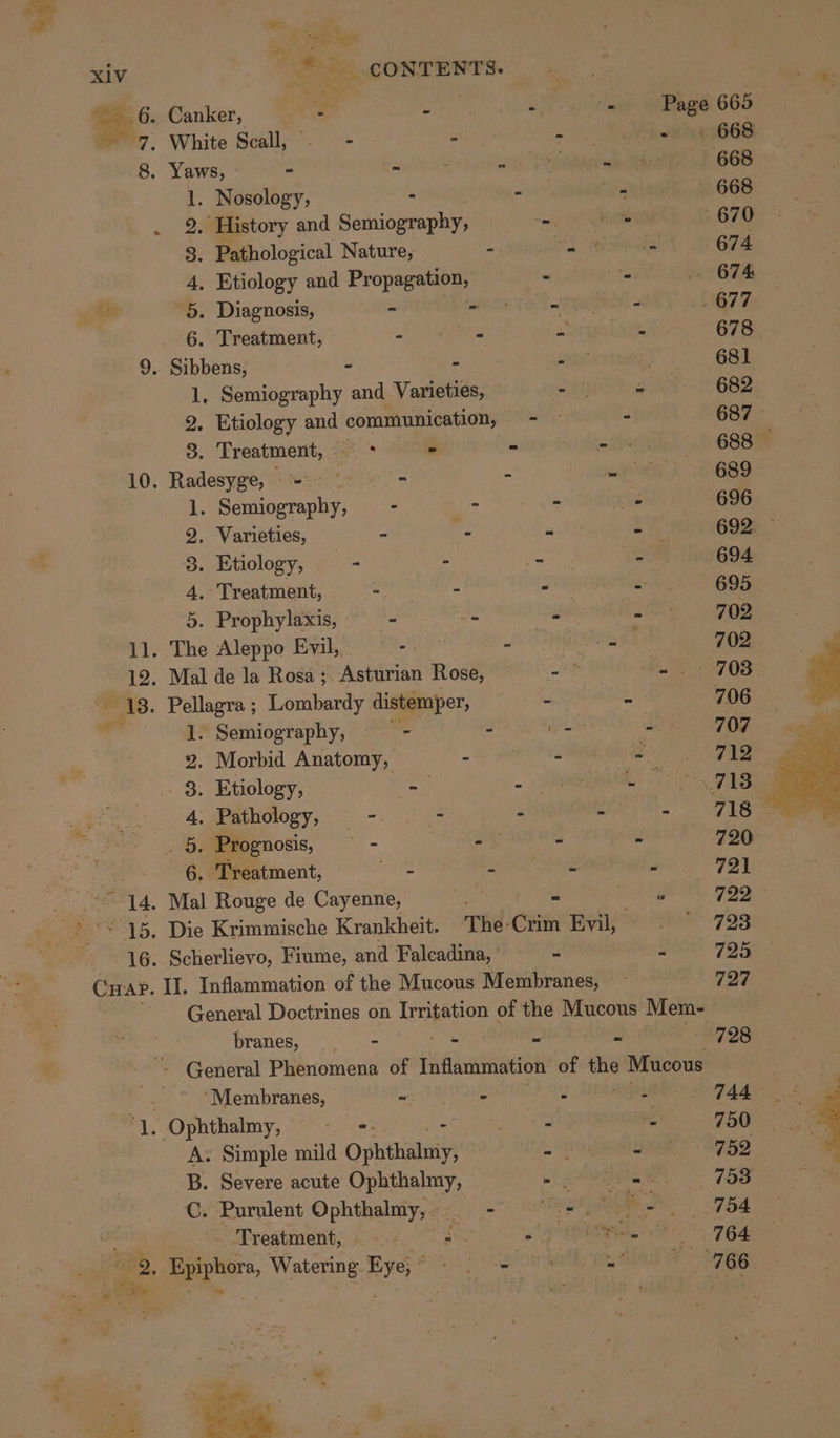 ws oe xiv = CONTENTS. eG: Canker, = = wae - Page 665 7, White Scall, - - - - =) 9668 8. Yaws, “ - 668 1. Nosology, - - 668 9. History and Semiography, - 670 8. Pathological Nature, - - 674 4. Etiology and Propagation, . 674 ay 5. Diagnosis, - - - 677 6. Treatment, - - = - 678 9. Sibbens, - - - 681 1, Semiography and Varieties, - = 682 2. Etiology and communication, - 687 3. Treatment, * - 688 — 10. Radesyge, = - - 689 1. Semiography, - - - 696 2. Varieties, - - = 692. 3. Etiology, - - - - 694 4, Treatment, as itt - 695 . 5. Prophylaxis, - -  702 11. The Aleppo Evil, -. - 702 12. Mal de la Rosa; Asturian Rose, - = 708 - 13. Pellagra ; Lombardy distemper, 706 «a 1. Semiography, —- - - - 707 2. Morbid Anatomy, - - - 712 . 8. Etiology, a 713) ae 4, Pathology, - - . Fig ae . 5. Prognosis, = - . a s 720 . 6. Treatment, aes - 721 14. Mal Rouge de Cayenne, = hei 7292 15. Die Krimmische Krankheit. The-Crim Evil, 723 16. Scherlievo, Fiume, and Falcadina, = a 725 Curap. II. Inflammation of the Mucous Membranes, 727 General Doctrines on Irritation of the Mucous Mem- branes, — - ~ “ = 728 ~~ General Phenomena of Inflammation of oC Mucous # ‘Membranes, ~ . 2 : 744 ae Ophthalmy, er &lt; 750 A. Simple mild Ophthatiyy - 752 B. Severe acute Ophthalmy, . 753 C. Purulent Ophthalmy, — - - rE 754 Treatment, oe, &lt; Dae 764 766