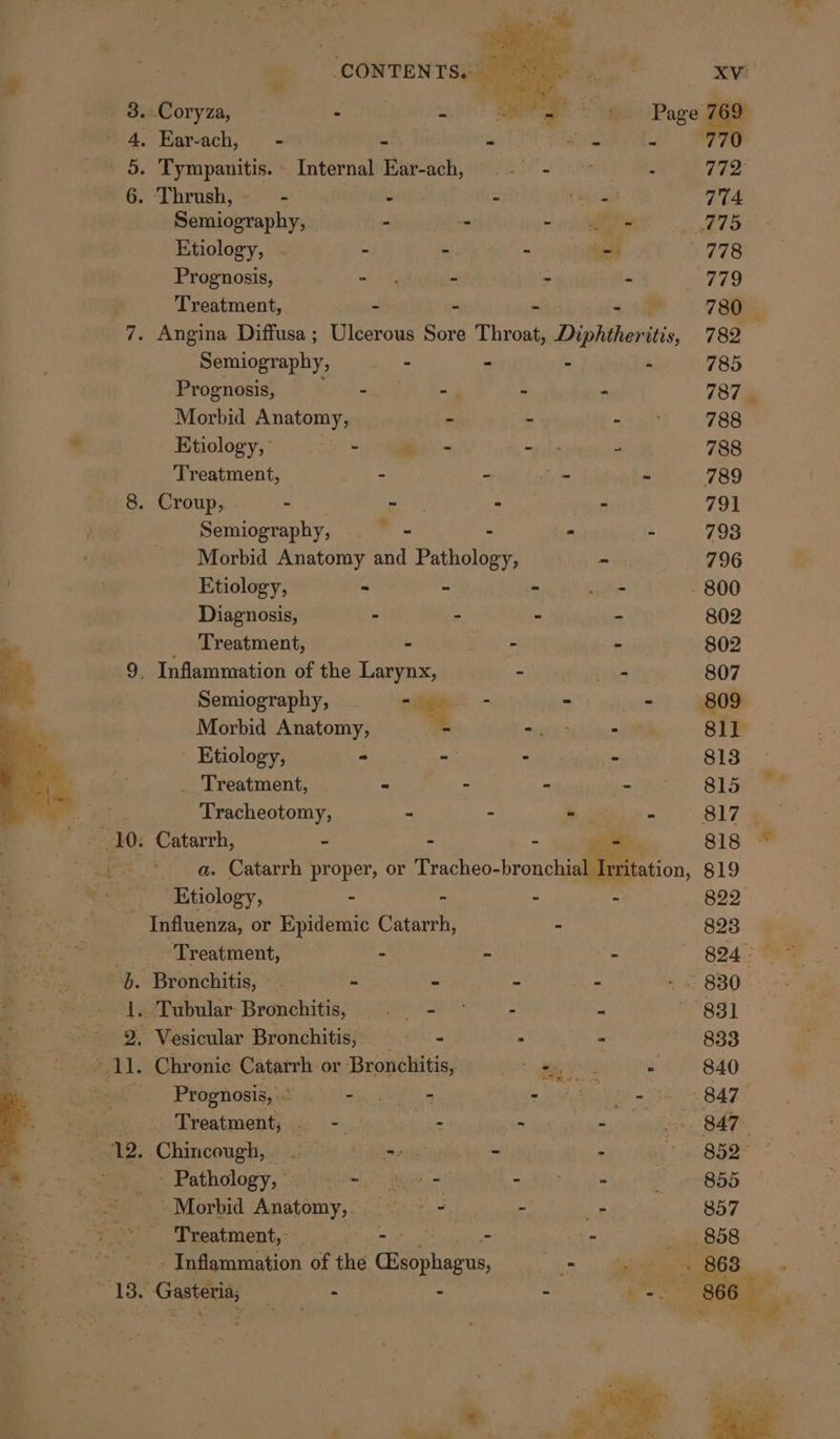 Gasteria, - - - oo _ 8.Coryza, — : t : - 4, Ear-ach, - 3 me os 770 5. Tympanitis.- Internal Ear-ach, .. - © ne AE TD 6. ‘Thrush, — - iba deatrind A ‘ aces 774 Semiography, - - = “ie Wee Etiology, | - - - - 778 Prognosis, mtd - - - BETS Treatment, - - me 7 Se 7. Angina Diffusa ; Ulcerous Sore Throat, Diphtheritis, 782 Semiography, - - - - 785 Prognosis, Ba ok apc Nom : - 787% Morbid Anatomy, - - - 788 Etiology,’ a 6 Rikewregones 788 Treatment, - - ie: - 789 8. Croup, . - - mae - 791 Semiography, Als. de - “ - 798 Morbid Anatomy and Pathology, - 796 Etiology, ~ = - Lie - 800 Diagnosis, - - - - 802 Treatment, = - - 802 9, Inflammation of the Larynx, mh eh yr ts 807 . Semiography, ae - - 809 Morbid Anatomy, - 9p wo) Pi 81] Etiology, - - - - 813 _ Treatment, “ - - - 815 Tracheotomy, = - oe - 817 4 Catarrh, - - - Pi ae 818 — a. Catarrh proper, or Tracheo-bronchial Irrit 819 Etiology, - ~ - - ees Influenza, or Epidemic Catarrh, = 893 a Treatment, - - _ B24 - b Bronchitis, _ ry 2 5, : ~~ 830 i. Tubular: Bronchitis, ga eat - - 831 2. Vesicular Bronchitis, . * - 833 1. Chronic Catarrh or Bronchitis, SH le SS - 840 Bias Rbehast eh Welk ng Sa a a ange er gy os SAF Treatment; oi: &lt;= cng eat waa) du 5° B47. - Chincougysd 334) &lt;6) tinrsietgite to &gt; - paper: ame Pathology.” a: iit” aia a Phi ta i 855 2+ Morbid Anstomy,:-° &gt;. ..- “e 857 aver Treatment, -- - - so. 858 - Inflammation of the Chatphairus, oe ie » 863