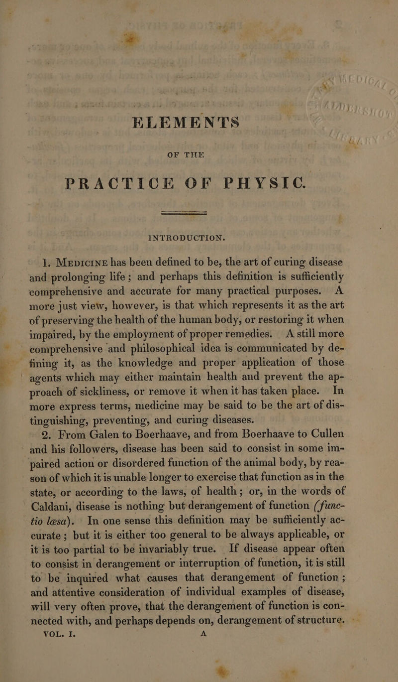 ELEMENTS OF THE PRACTICE OF PHYSIC INTRODUCTION. 1. Mepicrne has been defined to be, the art of curing disease comprehensive and accurate for many practical purposes. A more just view, however, is that which represents it as the art of preserving the health of the human body, or restoring it when impaired, by the employment of proper remedies. A still more proach of sickliness, or remove it when it has taken place. In more express terms, medicine may be said to be the art of dis- tinguishing, preventing, and curing diseases. 2. From Galen to Boerhaave, and from Boerhaave to Cullen son of which it is unable longer to exercise that function as in the state, or according to the laws, of health; or, in the words of Caldani, disease is nothing but derangement of function (func- tio lesa). In one sense this definition may be sufficiently ac- curate; but it is either too general to be always applicable, or it is too partial to be invariably true. If disease appear often to consist in derangement or interruption of function, it is still to be inquired what causes that derangement of function ; and attentive consideration of individual examples of disease, will very often prove, that the derangement of function is con- VOL. I.  Me: ;