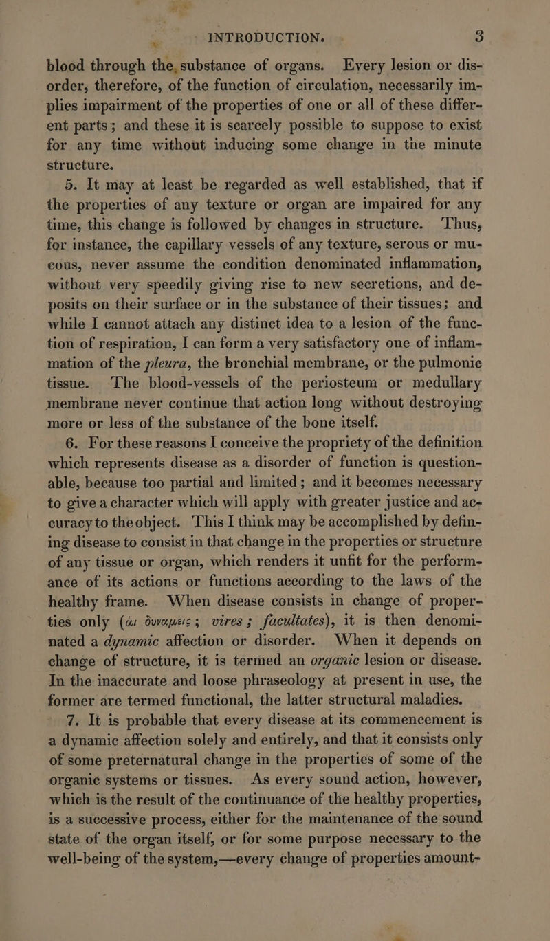 % blood through the, substance of organs. Every lesion or dis- _ order, therefore, of the function of circulation, necessarily im- plies impairment of the properties of one or all of these differ- ent parts; and these it is scarcely possible to suppose to exist for any time without inducing some change in the minute structure. 5. It may at least be regarded as well established, that if the properties of any texture or organ are impaired for any time, this change is followed by changes in structure. ‘Thus, for instance, the capillary vessels of any texture, serous or mu- cous, never assume the condition denominated inflammation, without very speedily giving rise to new secretions, and de- posits on their surface or in the substance of their tissues; and while I cannot attach any distinct idea to a lesion of the func- tion of respiration, I can form a very satisfactory one of inflam- mation of the pleura, the bronchial membrane, or the pulmonic tissue. ‘The blood-vessels of the periosteum or medullary membrane never continue that action long without destroying more or less of the substance of the bone itself. 6. For these reasons [ conceive the propriety of the definition which represents disease as a disorder of function is question- able, because too partial and limited; and it becomes necessary to give acharacter which will apply with greater justice and ac- curacy to theobject. This I think may be accomplished by defin- ing disease to consist in that change in the properties or structure of any tissue or organ, which renders it unfit for the perform- ance of its actions or functions according to the laws of the healthy frame. When disease consists in change of proper- ties only (as dwapes; vires ; facultates), it is then denomi- nated a dynamic affection or disorder. When it depends on change of structure, it is termed an organic lesion or disease. In the inaccurate and loose phraseology at present in use, the former are termed functional, the latter structural maladies. 7. It is probable that every disease at its commencement is a dynamic affection solely and entirely, and that it consists only of some preternatural change in the properties of some of the organic systems or tissues. As every sound action, however, which is the result of the continuance of the healthy properties, is a successive process, either for the maintenance of the sound state of the organ itself, or for some purpose necessary to the well-being of the system,—every change of properties amount-