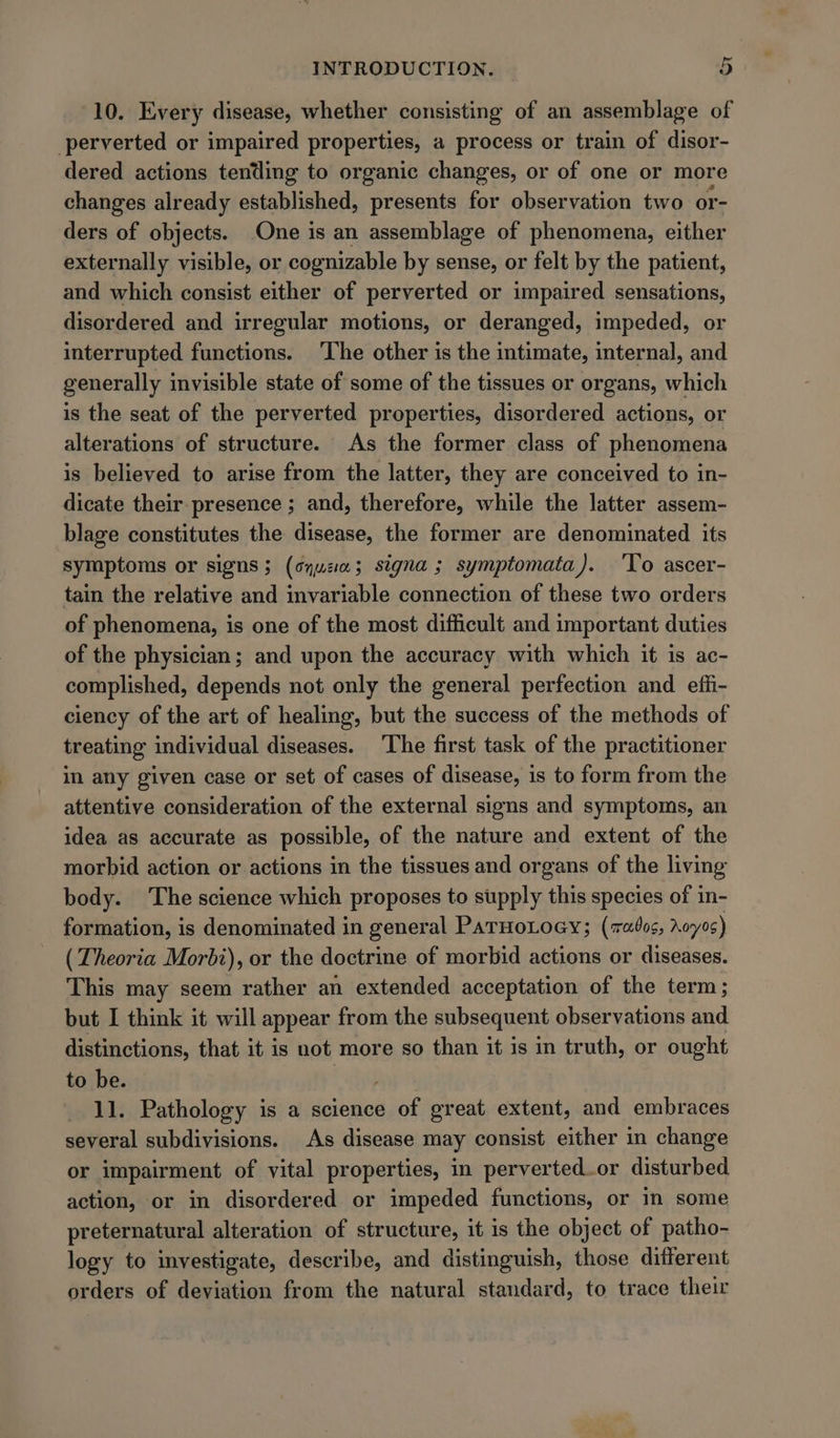 10. Every disease, whether consisting of an assemblage of perverted or impaired properties, a process or train of disor- dered actions tending to organic changes, or of one or more changes already established, presents for observation two or- ders of objects. One is an assemblage of phenomena, either externally visible, or cognizable by sense, or felt by the patient, and which consist either of perverted or impaired sensations, disordered and irregular motions, or deranged, impeded, or interrupted functions. ‘The other is the intimate, internal, and generally invisible state of some of the tissues or organs, which is the seat of the perverted properties, disordered actions, or alterations of structure. As the former class of phenomena is believed to arise from the latter, they are conceived to in- dicate their presence ; and, therefore, while the latter assem- blage constitutes the disease, the former are denominated its symptoms or signs; (oyu; signa; symptomata). ‘Yo ascer- tain the relative and invariable connection of these two orders of phenomena, is one of the most difficult and important duties of the physician; and upon the accuracy with which it is ac- complished, depends not only the general perfection and effi- ciency of the art of healing, but the success of the methods of treating individual diseases. The first task of the practitioner in any given case or set of cases of disease, is to form from the attentive consideration of the external signs and symptoms, an idea as accurate as possible, of the nature and extent of the morbid action or actions in the tissues and organs of the living body. The science which proposes to supply this species of in- formation, is denominated in general PaTHoLoey; (7ados, Aoyos) (Theoria Morbi), or the doctrine of morbid actions or diseases. This may seem rather an extended acceptation of the term; but I think it will appear from the subsequent observations and distinctions, that it is not more so than it is in truth, or ought to be. 11. Pathology is a science of great extent, and embraces several subdivisions. As disease may consist either in change or impairment of vital properties, in perverted or disturbed action, or in disordered or impeded functions, or in some preternatural alteration of structure, it is the object of patho- logy to investigate, describe, and distinguish, those different orders of deviation from the natural standard, to trace their