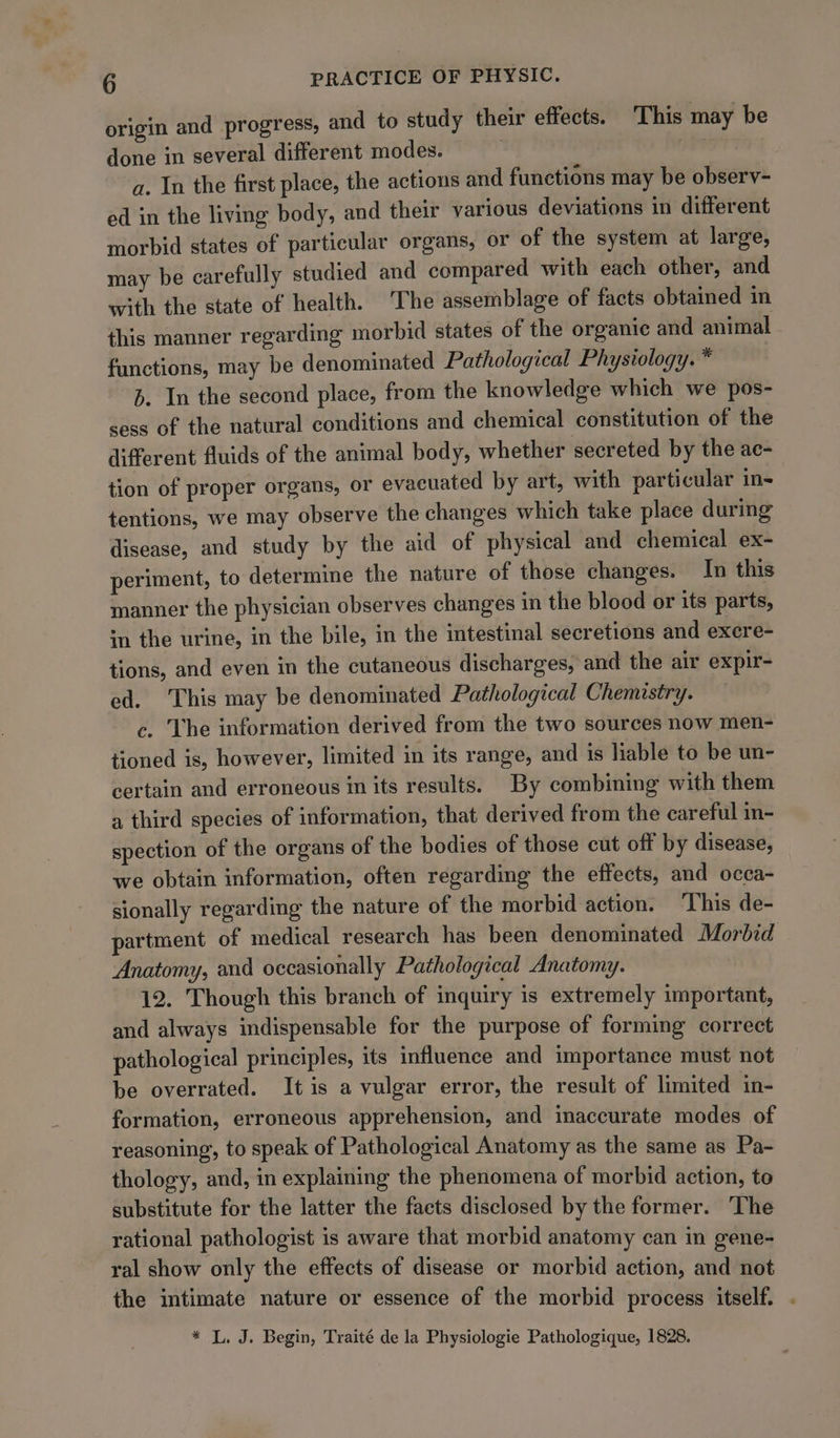 origin and progress, and to study their effects. This may be done in several different modes. | | a. In the first place, the actions and functions may be observ- ed in the living body, and their various deviations in different morbid states of particular organs, or of the system at large, may be carefully studied and compared with each other, and with the state of health. The assemblage of facts obtained in this manner regarding morbid states of the organic and animal functions, may be denominated Pathological Physiology. * b. In the second place, from the knowledge which we pos- sess of the natural conditions and chemical constitution of the different fluids of the animal body, whether secreted by the ae- tion of proper organs, or evacuated by art, with particular in- tentions, we may observe the changes which take place during disease, and study by the aid of physical and chemical ex- periment, to determine the nature of those changes. In this manner the physician observes changes in the blood or its parts, im the urine, in the bile, in the intestinal secretions and excre- tions, and even in the cutaneous discharges, and the air expir- ed. This may be denominated Pathological Chemistry. c. The information derived from the two sources now men- tioned is, however, limited in its range, and is liable to be un- certain and erroneous in its results. By combining with them a third species of information, that derived from the careful in- spection of the organs of the bodies of those cut off by disease, we obtain information, often regarding the effects, and occa- sionally regarding the nature of the morbid action. This de- partment of medical research has been denominated Morbid | Anatomy, and occasionally Pathological Anatomy. 12. Though this branch of inquiry is extremely important, and always indispensable for the purpose of forming correct pathological principles, its influence and importance must not be overrated. It is a vulgar error, the result of limited in- formation, erroneous apprehension, and inaccurate modes of reasoning, to speak of Pathological Anatomy as the same as Pa- thology, and, in explaining the phenomena of morbid action, to substitute for the latter the facts disclosed by the former. The rational pathologist is aware that morbid anatomy can in gene- ral show only the effects of disease or morbid action, and not the intimate nature or essence of the morbid process itself. . * L. J. Begin, Traité de la Physiologie Pathologique, 1828.