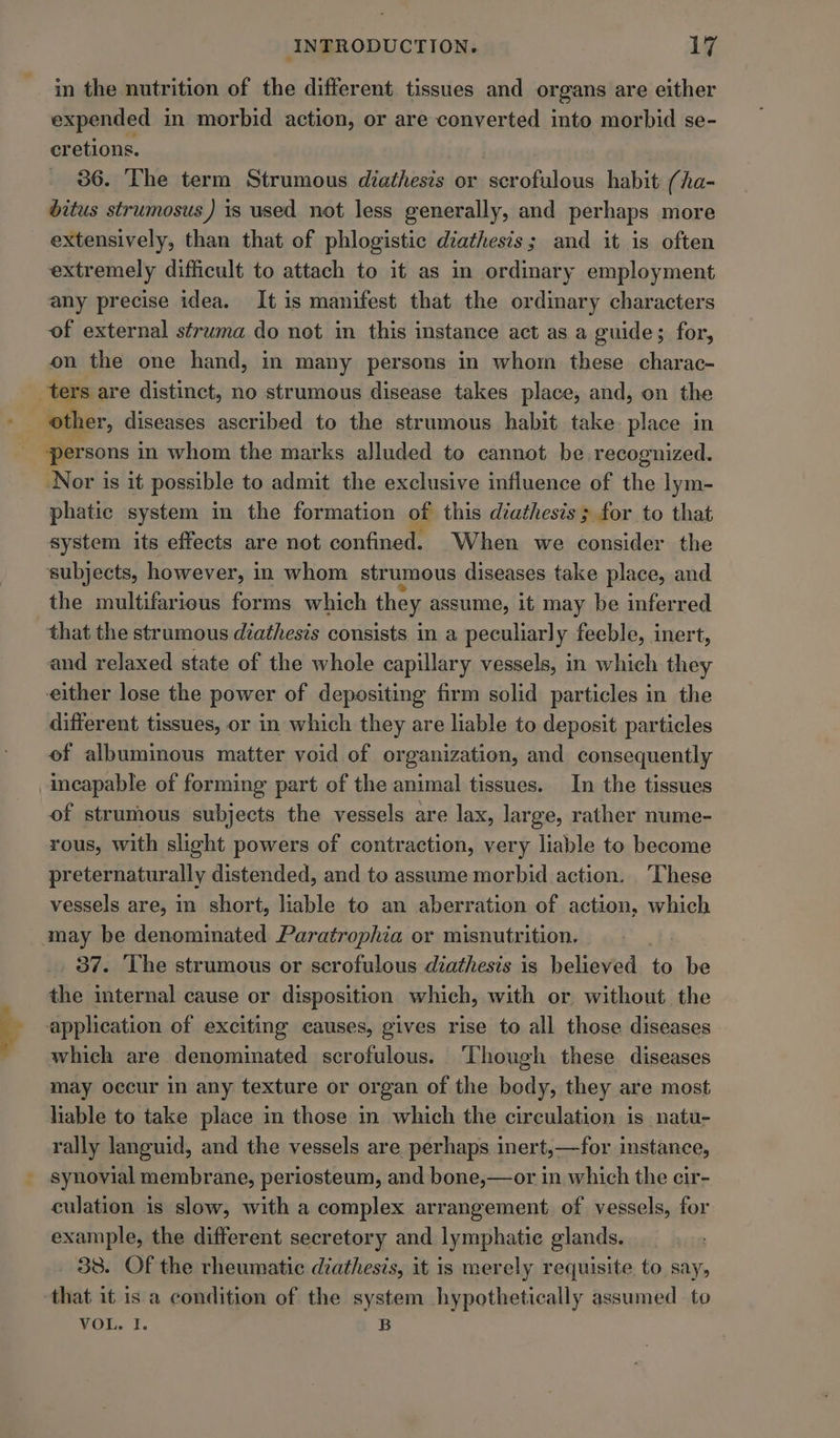 in the nutrition of the different tissues and organs are either expended in morbid action, or are converted into morbid se- cretions. 36. The term Strumous diathesis or scrofulous habit (ha- ditus strumosus) is used not less generally, and perhaps more extensively, than that of phlogistic diathesis; and it is often extremely difficult to attach to it as in ordinary employment any precise idea. It is manifest that the ordinary characters of external struma do not in this instance act as a guide; for, on the one hand, in many persons in whom these charac- other, diseases ascribed to the strumous habit take place in Nor is it possible to admit the exclusive influence of the lym- phatic system in the formation of this diathesis; for to that system its effects are not confined. When we consider the subjects, however, in whom str umous diseases take place, and the multifarious forms which they assume, it may be inferred that the strumous diathesis consists in a peculiarly feeble, inert, and relaxed state of the whole capillary vessels, in which they either lose the power of depositing firm solid particles in the different tissues, or in which they are liable to deposit particles of albuminous matter void of organization, and consequently incapable of forming part of the animal tissues. In the tissues of strumous subjects the vessels are lax, large, rather nume- rous, with slight powers of contraction, very liable to become preternaturally distended, and to assume morbid action. These vessels are, in short, liable to an aberration of action, which may be denominated Paratrophia or misnutrition. _, 87. The strumous or scrofulous diathesis is believed to be the internal cause or disposition which, with or without the application of exciting causes, gives rise to all those diseases which are denominated scrofulous. ‘Though these diseases may occur in any texture or organ of the body, they are most hhable to take place in those in which the circulation is natu- rally languid, and the vessels are perhaps inert,—for instance, culation is slow, with a complex arrangement. of vessels, for example, the different secretory and lymphatic glands. 38. Of the rheumatic diathesis, it is merely requisite to say, that it is a condition of the system hypothetically assumed to VOL. I. B