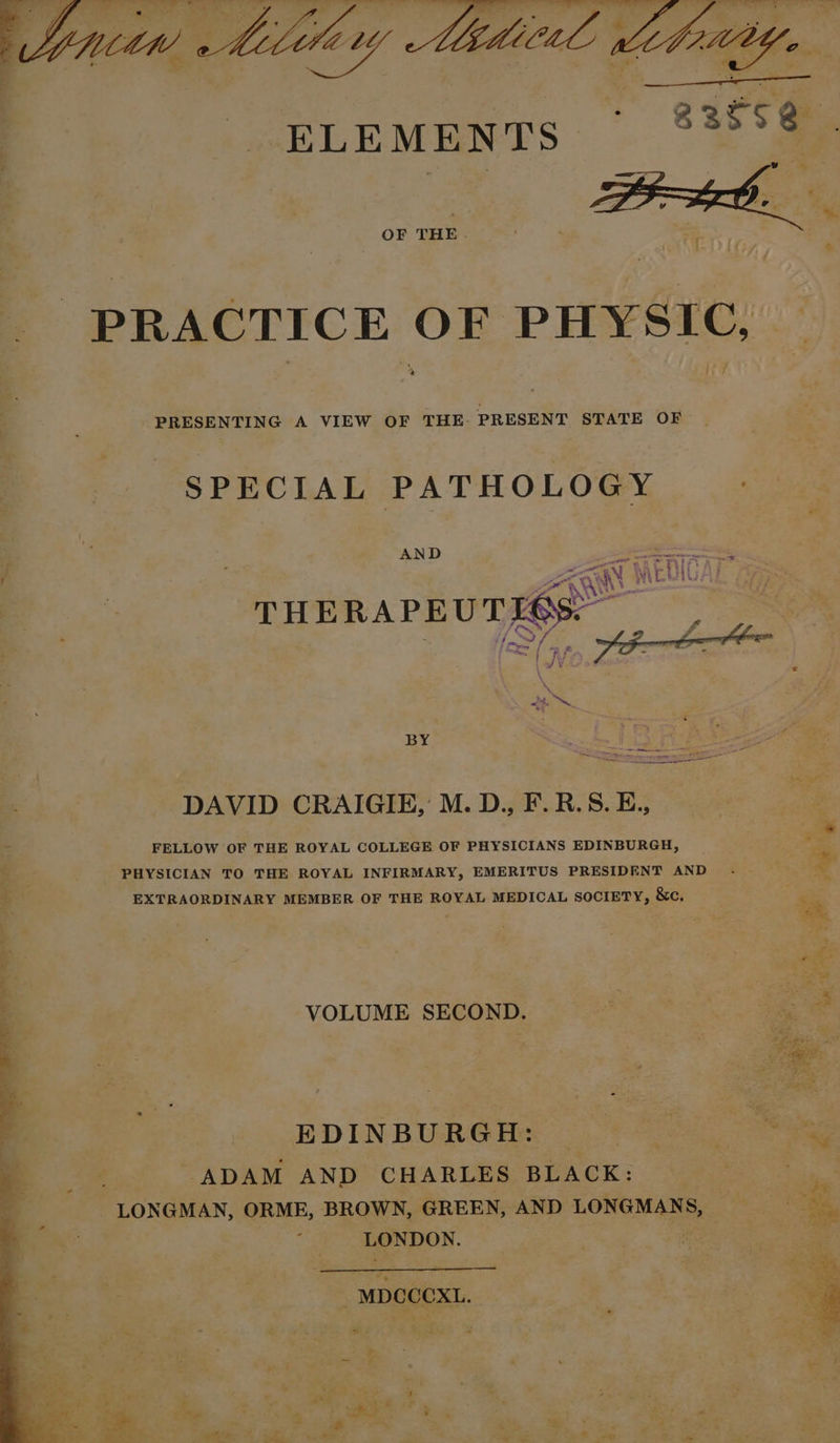 OF THE. jee oe: PRESENTING A VIEW OF THE: PRESENT STATE OF SPECIAL Suen AND oe a» 3 BY DAVID CRAIGIE, M. D., F.R.S. E., FELLOW OF THE ROYAL COLLEGE OF PHYSICIANS EDINBURGH, PHYSICIAN TO THE ROYAL INFIRMARY, EMERITUS PRESIDENT AND EXTRAORDINARY MEMBER OF THE ROYAL MEDICAL SOCIETY, &amp;c, VOLUME SECOND. EDINBURGH: _ ADAM AND CHARLES BLACK: : LONGMAN, ORME, BROWN, GREEN, AND LONGMANS, LONDON. rs #6 -MDCOCXL.