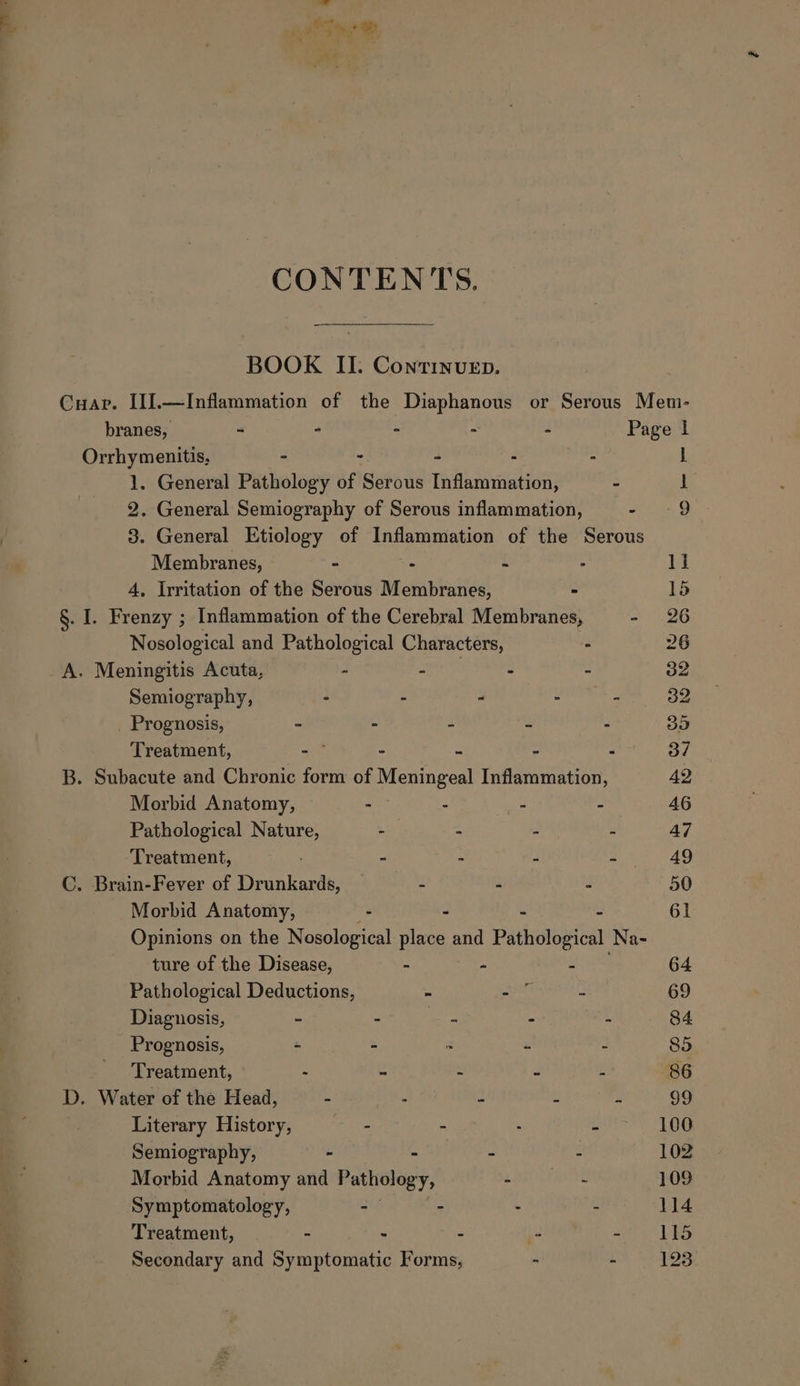 - Phat he ig ee CONTENTS. BOOK II. Conrinvuep. Cuapr. I[J.—Inflammation of the Diaphanous or Serous Mem- branes, - - - - - Page | Orrhymenitis, - - - - - | z General Pathology of Serous Inflammation, - i . General Semiography of Serous inflammation, oan D 9. General Etiology of Inflammation of the Serous Membranes, . - - - 1] 4, Irritation of the Serous Membranes, - 15 §. I. Frenzy ; Inflammation of the Cerebral Membranes, - 26 Nosological and Pathological Characters, . 26 A. Meningitis Acuta, - mph ah : - 32, Semiography, - - - - - 32 Prognosis, &gt; - - 2 35 Treatment, iit - - - “ 3/7 B. Subacute and Chronic form of Meningeal Inflammation, 42 Morbid Anatomy, - - - - 46 Pathological Nature, - - . : 47 Treatment, - - - - 49 C. Brain-Fever of apne - - é 50 Morbid Anatomy, - - 61 Opinions on the Nosological place and Pathological Na- ture of the Disease, - “ - 64 Pathological Deductions, - ee - 69 Diagnosis, - - cae - - 84 Prognosis, - - &gt; - - 85 Treatment, : 4 : 4 2 86 D. Water of the Head, 5 : “ 2 3 99 Literary History, — - - . 2 100 Semiography, - - - : 102 Morbid Anatomy and Pathology, - ~ 109 Symptomatology, - - . - 114 Treatment, - - - - che RS Secondary and Symptomatic Forms, - - 123