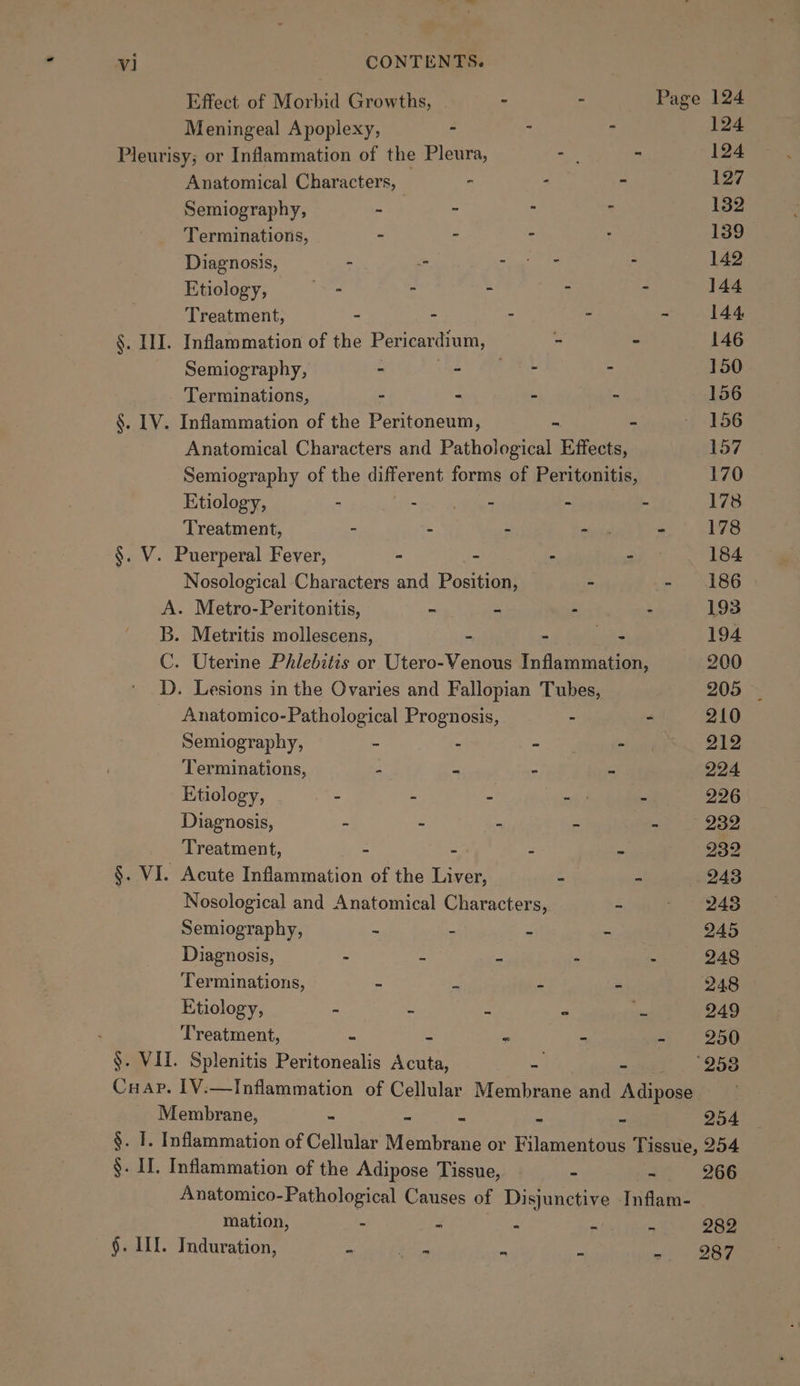 Effect of Morbid Growths, : - Page 124 Meningeal Apoplexy, : : 124 Pleurisy; or Inflammation of the Pleura, - - 124 Anatomical Characters, - . - 127 Semiography, - - ; . 132 Terminations, - - = : 139 Diagnosis, - i sia a ta ss 142 Etiology, ee - . ; : 144 Treatment, - - : 5 a 14S §. III. Inflammation of the Pericardium, - - 146 Semiography, - i SE ar - 150 Terminations, - : - - 156 §. LV. Inflammation of the Peritoneum, ~ - — 156 Anatomical Characters and Pathological Effects, 157 Semiography of the different forms of Peritonitis, 170 Etiology, - - - - - 178 Treatment, - - - er - 178 §. V. Puerperal Fever, : - - - 184 Nosological Characters and Position, - - 186 A. Metro-Peritonitis, - - - - 193 B. Metritis mollescens, - - aa 194 C. Uterine Phlebitis or Utero-Yenous Inflammation, 200 D. Lesions in the Ovaries and Fallopian Tubes, 205 ~ Anatomico-Pathological Prognosis, - - 210 Semiography, 4 = - 212 Terminations, - _ - - 224 Etiology, : : 5 os : 226 Diagnosis, - - - - - 232 Treatment, - - “ - 232 §. VI. Acute Inflammation of the Liver, - - 243 Nosological and Anatomical Characters, - - 248 Semiography, ~ - - - 245 Diagnosis, - . m * - 248 Terminations, = Se - - 248 Etiology, ts 2 a &lt; is 249 ; Treatment, = = m Ms 4 250 §. VII. Splenitis Peritonealis Acuta, = - 253 Crap. IV.—Inflammation of Cellular Membrane and Adipose Membrane, - - - - - 254 §. I. Inflammation of Cellular Membrane or Filamentous Tissue, 254 §. II. Inflammation of the Adipose Tissue, - - 266 Anatomico-Pathological Causes of Disjunctive Inflam- mation, - E ° e 5 282 §. ILI. Induration, - toa &gt; - ~/ - BEF