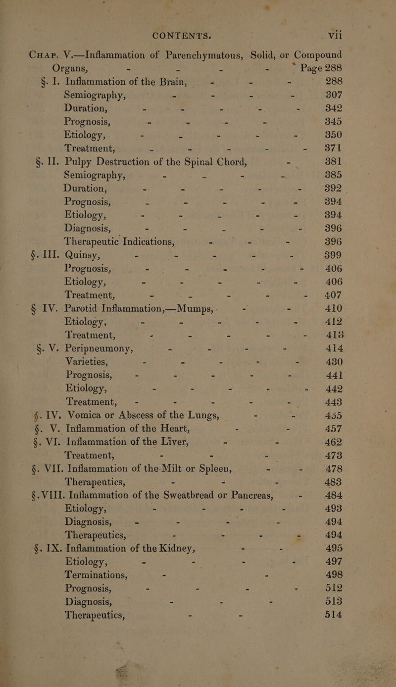 Cuap. V.—Inflammation of Parenchymatous, Solid, or Compound Organs, - a a - ~ Page 288 §. I. Inflammation of the Brain, oa 7 - ' 288 Semiography, - - - -— 307 Duration, 2 = : - 342 Prognosis, - - - - 345 Etiology, . - a - - . 300 Treatment, ie - - 371 §. II. Pulpy Destruction of the Spinal Chord, - 381 Semiography, - - © 385 Duration, e = 2 - - 392 Prognosis, = - Z - - 394 Etiology, - ~ Li - - 394. Diagnosis, - - a - - 396 Therapeutic Indications, mt Lo ae - 396 §. HI. Quinsy, - - - - - 399 Prognosis, tat - - - - 406 Etiology, - bead thas es, - 406 Treatment, - e - - - 407 § IV. Parotid Inflammation,—Mumps, - - - 410 Etiology, - - - - ~ 412 Treatment, - = - - - 4138 §. V. Peripneumony, - - - - 414 Varieties, - - - - - 430 Prognosis, - - - - - 44] Etiology, - - - - - 442 Treatment, - - - wi: 443 §. 1V. Vomica or Abscess of the Lungs, - - 455 §. V. Inflammation of the Heart, - : 457 §. VI. Inflammation of the Liver, - - 462 Treatment, - - 473 §. VII. Inflammation of the Milt or Risen - - 478 Therapeutics, - - - 483 §. VIII. Inflammation of the Sweatbread or Pancreas, - 484 Etiology, - - : - A93 Diagnosis, - - - - 494 Therapeutics, | - - - 494. §. IX. Inflammation of the Kidney, - - A95 Etiology, - -— - - 497 Terminations, - “ 498 Prognosis, - - - . 512 Diagnosis, - - - 518 Therapeutics, - - 514