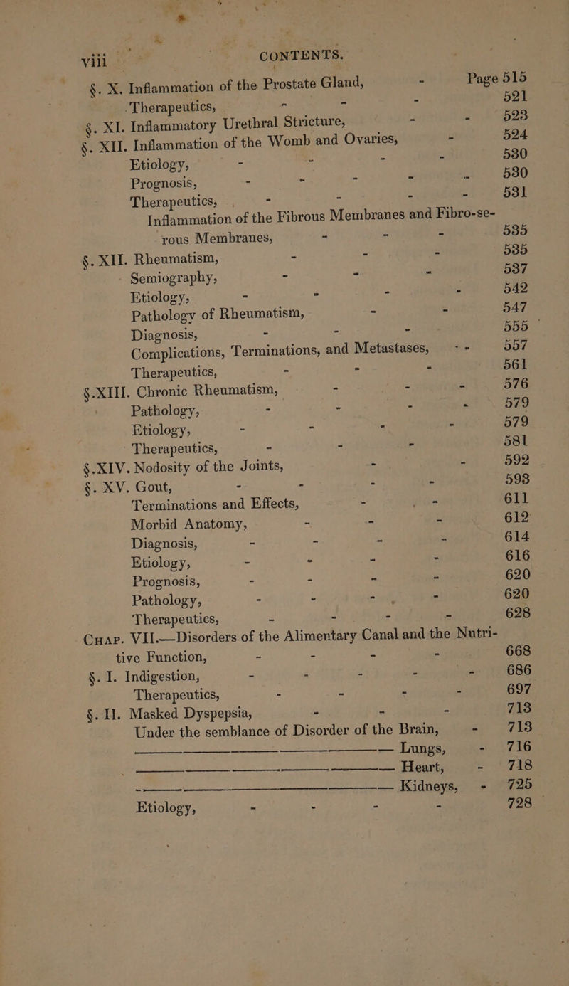 §. X. Inflammation of the Prostate Gland, - Page 515 . Therapeutics, - - - 521 §. XI. Inflammatory Urethral Stricture, : s 523 §. XII. Inflammation of the Womb and Ovaries, - 524 Etiology, - - - - 530 Prognosis, ~ - - - 2 530 Therapeutics, - - - - 531 Inflammation of the Fibrous Membranes and Fibro-se- ‘rous Membranes, - - - 535 §. XII. Rheumatism, - - - 535 - Semiography, - - - 537 Etiology, - - - - 542 Pathology of Rheumatism, - - 547 Diagnosis, - - - 555 — Complications, T erminations, and Metastases, - - 557 Therapeutics, - - - 561 §. XIII. Chronic Rheumatism, - - - 576 Pathology, - - ° - 979 Etiology, - - - ahs: O79 Therapeutics, - - - 581 §.XIV. Nodosity of the Joints, - - 592 §. XV. Gout, ° - - - 593 Terminations and Effects, - oo 611 Morbid Anatomy, ~ - - 612 Diagnosis, z im . e 614 Etiology, 3 ~ a = 616 Prognosis, - - - - 620 Pathology, - - pyel - 620 Therapeutics, e - - - 628 Cuap. VII.—Disorders of the Alimentary Canal and the Nutri- tive Function, = = 4 4 668 §. I. Indigestion, F a f - ie 686 Therapeutics, - : s 5 697 §. II. Masked Dyspepsia, é 713 Under the semblance of Disorder of the Brain, - 713 ms — Lungs, Rew |. ————_-____ —__________--_—. Heart, ee LS eee = Ee Etiology, - - - “ 728 -