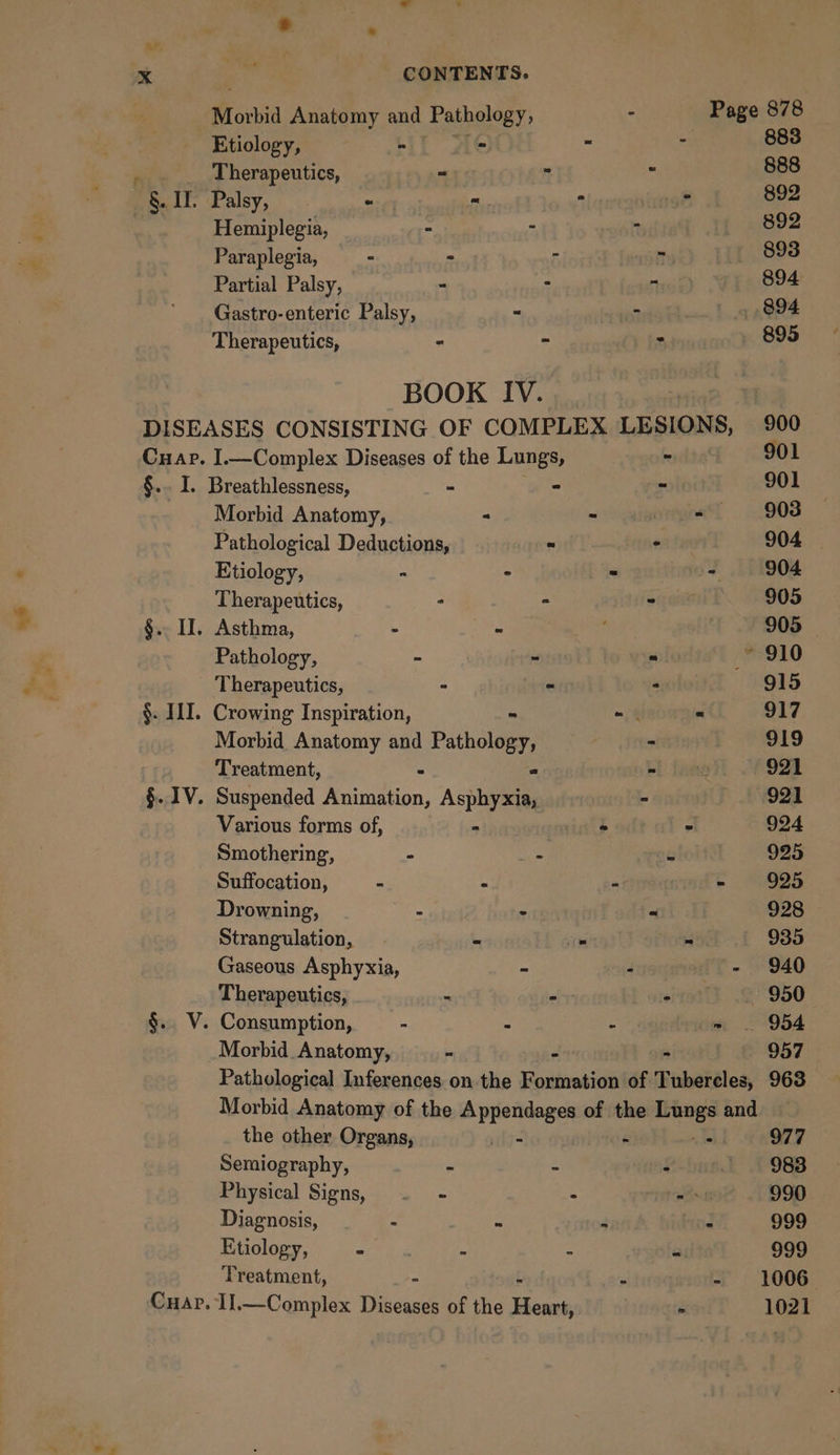 * - x CONTENTS. . Morbid Anatomy and Pathology, s &lt;&lt; age 878 Etiology, “ - = : 883 ‘ Therapeutics, - 888 §. II. Palsy, - = . Z 892 Hemiplegia, ° - R 892 Paraplegia, ° - 5 Ty 893 Partial Palsy, - : 7 Ty, 894 Gastro-enteric Palsy, - 2 894 — Therapeutics, - - 2 895 BOOK IV. DISEASES CONSISTING OF COMPLEX LESIONS, 900 Cuap. I.—Complex Diseases of the Lungs, - 901 §.. I. Breathlessness, - - 5 901 Morbid Anatomy, “ - - 908 Pathological Deductions, : - 904 Etiology, - ” . - 904 Therapeutics, ° - again. 2905 §.. II. Asthma, - - ; 905 © Pathology, . ns = —* 910 Therapeutics, - - 915 §. III. Crowing Inspiration, ~ = “ 917 Morbid Anatomy and Pathology, - 919 Treatment, - 2 Sie 921 §. 1V. Suspended Animation, Asphyxia, - 921 Various forms of, - mite . 924 Smothering, - - ft 925 Suffocation, - - * | - 925 Drowning, a - D 928 Strangulation, - . - 935 Gaseous Asphyxia, - - - 940 Therapeutics, - -— sito 950 §.. V. Consumption, - : - = . 954 Morbid Anatomy, - “ - 957 Pathological Inferences on the Formation of Tubereles, 963 Morbid Anatomy of the Bpreiese of the Lungs and the other Organs, | lh OT Semiography, : : $ ~ 983 Physical Signs, . - : ie 990 Diagnosis, - = 3 : 999 Etiology, Eat Te 2 - = $99 Treatment, - t : - 1006— Il,—Complex Diseases of the Heart, seeps 1021