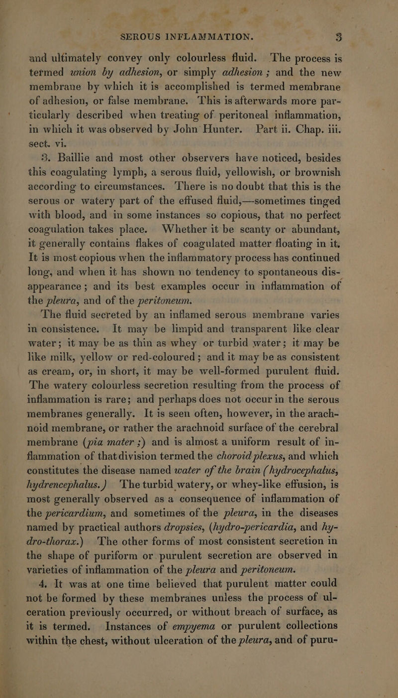 oe F a &amp; SEROUS INFLAMMATION. 8 and ultimately convey only colourless fluid. The process is termed union by adhesion, or simply adhesion ; and the new membrane by which it is accomplished is termed membrane of adhesion, or false membrane. This is afterwards more par- ticularly described when treating of. peritoneal inflammation, in which it was observed by John’ Hunter. Part ii. Chap. ili. sect. vi. | 3. Baillie and most other observers have noticed, besides this coagulating lymph, a serous fluid, yellowish, or brownish according to circumstances. ‘There is no doubt that this is the serous or watery part of the effused fluid,—sometimes tinged with blood, and in some instances so copious, that no perfect coagulation takes place. Whether it be scanty or abundant, it generally contains flakes of coagulated matter floating in it. It is most copious when the inflammatory process has continued long, and when it has shown no tendency to spontaneous dis- appearance ; and its best examples occur in inflammation of the pleura, and of the peritoneum. The fluid secreted by an inflamed serous membrane varies in consistence. It may be limpid and transparent like clear water; it may be as thin as whey or turbid water; it’ may be like milk, yellow or red-coloured; and it may be as consistent as cream, or, in short, it may be well-formed purulent fluid. The watery colourless secretion resulting from the process of inflammation is rare; and perhaps does not occur in the serous membranes generally. It is seen often, however, in the arach- noid membrane, or rather the arachnoid surface of the cerebral membrane (pia mater ;) and is almost a uniform result of in- flammation of that division termed the chorotd plexus, and which constitutes the disease named water of the brain (hydrocephalus, hydrencephalus.) ‘The turbid watery, or whey-like effusion, is most generally observed as a consequence of inflammation of the pericardium, and sometimes of the pleura, in the diseases named by practical authors dropsies, (hydro-pericardia, and hy- dro-thoraz.) The other forms of most consistent secretion in the shape of puriform or. purulent secretion are observed in varieties of inflammation of the pleura and peritoneum. 4, It was at one time believed that purulent matter could not be formed by these membranes unless the process of ul- ceration previously occurred, or without breach of surface, as it is termed. Instances of empyema or purulent collections within the chest, without ulceration of the pleura, and of puru-