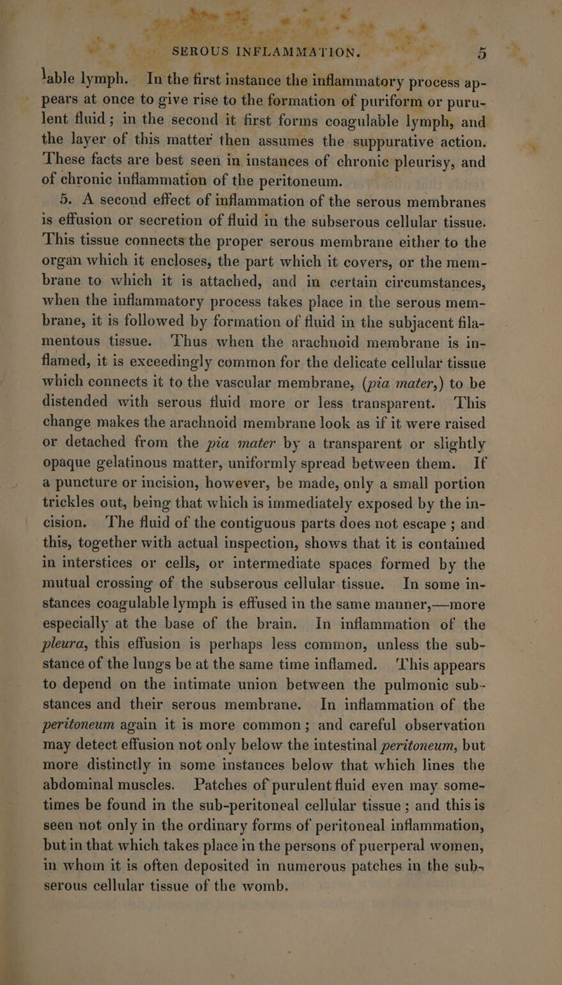 Cc Ake ae. “lt ag ae ee serous INFLAMMA‘T BOR Los im 5 lable Sainte ate the first instance ihe inflammatory pr ocess ap- pears at once to give rise to the formation of puriform or puru- lent fluid; in the second it first forms coagulable lymph, and. the layer of this matter then assumes the suppurative action. These facts are best seen in instances of chronic pleurisy, and of chronic inflammation of the peritoneum. 5. A second effect of inflammation of the serous membranes is effusion or secretion of fluid in the subserous cellular tissue. This tissue connects the proper serous membrane either to the organ which it encloses, the part which it covers, or the mem- brane to which it is attached, and in certain circumstances, when the inflammatory process takes place in the serous mem- brane, it is followed by formation of fluid in the subjacent fila- mentous tissue. ‘Thus when the arachnoid membrane is in- flamed, it is exceedingly common for the delicate cellular tissue which connects it to the vascular membrane, (pia mater,) to be distended with serous fluid more or less transparent. ‘This change makes the arachnoid membrane look as if it were raised or detached from the pia mater by a transparent or slightly opaque gelatinous matter, uniformly spread between them. If a puncture or incision, however, be made, only a small portion trickles out, being that which is immediately exposed by the in- cision. The fluid of the contiguous parts does not escape ; and this, together with actual inspection, shows that it is contained in interstices or cells, or intermediate spaces formed by the mutual crossing of the subserous cellular tissue. In some in- stances coagulable lymph is effused in the same manner,—more especially at the base of the brain. In inflammation of the pleura, this effusion is perhaps less common, unless the sub- stance of the lungs be at the same time inflamed. ‘This appears to depend on the intimate union between the pulmonic sub- stances and their serous membrane. In inflammation of the peritoneum again it is more common; and careful observation may detect effusion not only below the intestinal peritoneum, but more distinctly in some instances below that which lines the abdominal muscles. Patches of purulent fluid even may some- times be found in the sub-peritoneal cellular tissue ; and this is seen not only in the ordinary forms of peritoneal inflammation, but in that which takes place in the persons of puerperal women, in whom it is often deposited in numerous patches in the sub- serous cellular tissue of the womb.