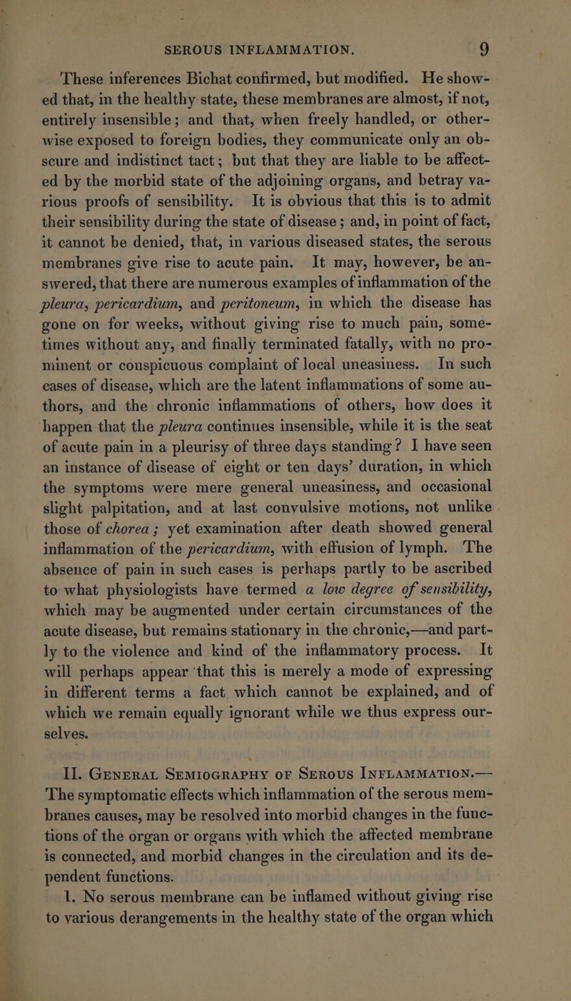 These inferences Bichat confirmed, but modified. He show- ed that, in the healthy state, these membranes are almost, if not, entirely insensible; and that, when freely handled, or other- wise exposed to foreign bodies, they communicate only an ob- scure and indistinct tact; but that they are liable to be affect- ed by the morbid state of the adjoining organs, and betray va- rious proofs of sensibility. It is obvious that this is to admit their sensibility during the state of disease ; and, in point of fact, it cannot be denied, that, in various diseased states, the serous membranes give rise to acute pain. It may, however, be an- swered, that there are numerous examples of inflammation of the pleura, pericardium, and peritoneum, in which the disease has gone on for weeks, without giving rise to much pain, some- times without any, and finally terminated fatally, with no pro- minent or conspicuous complaint of local uneasiness. In such cases of disease, which are the latent inflammations of some au- thors, and the chronic inflammations of others, how does it happen that the pleura continues insensible, while it is the seat of acute pain in a pleurisy of three days standing? I have seen an instance of disease of eight or ten days’ duration, in which the symptoms were mere general uneasiness, and occasional slight palpitation, and at last convulsive motions, not unlike those of chorea; yet examination after death showed general inflammation of the pericardium, with effusion of lymph. ‘The absence of pain in such cases is perhaps partly to be ascribed to what physiologists have termed a low degree of sensibility, which may be augmented under certain circumstances of the acute disease, but remains stationary in the chronic,—and part- ly to the violence and kind of the inflammatory process. It will perhaps appear ‘that this is merely a mode of expressing in different terms a fact. which cannot be explained, and of which we remain equally ignorant while we thus express our- selves. II. GenERAL SEMIOGRAPHY oF SERoUS INFLAMMATION.— _ The symptomatic effects which inflammation of the serous mem- branes causes, may be resolved into morbid changes in the func- tions of the organ or organs with which the affected membrane is connected, and morbid changes in the circulation and its de- pendent functions. 1. No serous membrane can be inflamed without giving rise to yarious derangements in the healthy state of the organ which