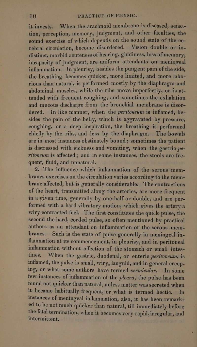 it invests. When the arachnoid membrane is diseased, sensa- tion, perception, memory, judgment, and other faculties, the sound exercise of which depends on the sound state of the ce- rebral circulation, become disordered. Vision double or in- distinct, morbid acuteness of hearing, giddiness, loss of memory, incapacity of judgment, are uniform attendants on meningeal inflammation. In pleurisy, besides the pungent pain of the side, the breathing becomes quicker, more limited, and more labo- rious than natural, is performed mostly by the diaphragm and abdominal muscles, while the ribs move imperfectly, or is at- tended with frequent coughing, and sometimes the exhalation and mucous discharge from the bronchial membrane is disor~ dered. In like manner, when the peritoneum is inflamed, be- .sides the pain of the belly, which is aggravated by pressure, coughing, or a deep inspiration, the breathing is performed chiefly by the ribs, and less by the diaphragm. The bowels are in most instances obstinately bound; sometimes the patient is distressed with sickness and vomiting, when the gastric pe- ritoneum is affected; and in some instances, the stools are fre- quent, fluid, and unnatural. 2. The influence which inflammation of the serous mem- _ branes exercises on the circulation varies according to the mem- brane affected, but is generally considerable. The contractions of the heart, transmitted along the arteries, are more frequent in a given time, generally by one-half or double, and are per- formed with a hard vibratory motion, which gives the artery a wiry contracted feel. The first constitutes the quick pulse, the second the hard, corded pulse, so often mentioned by practical authors as an attendant on inflammation of the serous mem- branes. Such is the state of pulse generally in meningeal in- flammation at its commencement, in pleurisy, and in peritoneal inflammation without affection of the stomach or small intes- tines. When the gastric, duodenal, or enteric peritoneum, is inflamed, the pulse is small, wiry, languid, and in general creep- ing, or what some authors have termed vermicular. In some few instances of inflammation of the pleura, the pulse has been found not quicker than natural, unless matter was secreted when it became habitually frequent, or what is termed hectic. In instances of meningeal inflammation, also, it has been remark- ed to be not much quicker than natural, till immediately before the fatal termination, when it becomes very rapid, irregular, and intermittent.