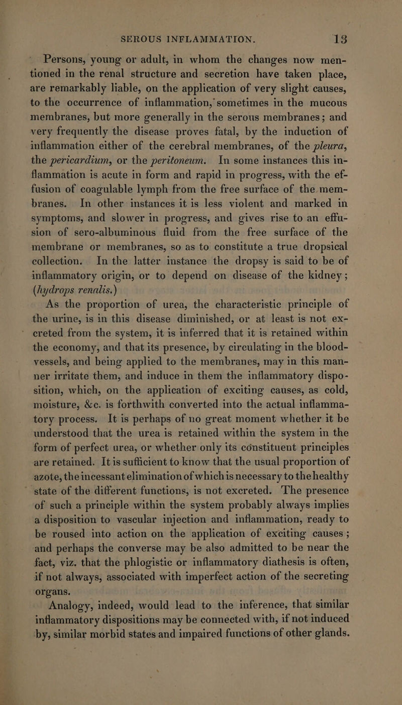 ar? Persons, young or adult, in whom the changes now men- tioned in the renal structure and secretion have taken place, are remarkably liable, on the application of very slight causes, to the occurrence of inflammation, sometimes in the mucous membranes, but more generally in the serous membranes; and very frequently the disease proves fatal, by the induction of inflammation either of the cerebral membranes, of the pleura, the pericardium, or the peritoneum. In some instances this in- flammation is acute in form and rapid in progress, with the ef- fusion of coagulable lymph from the free surface of the mem- branes. In other instances it is less violent and marked in symptoms, and slower in progress, and gives rise to an effu- sion of sero-albuminous fluid from the free surface of the membrane or membranes, so as to constitute a true dropsical collection. In the latter instance the dropsy is said to be of inflammatory origin, or to depend on disease of the kidney ; (hydrops renalis.) As the proportion of urea, the characteristic principle of the urine, is in this disease diminished, or at least is not ex- creted from the system, it is inferred that it is retained within the economy, and that its presence, by circulating in the blood- vessels, and being applied to the membranes, may in this man- ner irritate them, and induce in them the inflammatory dispo- sition, which, on the application of exciting causes, as cold, moisture, &amp;c. is forthwith converted into the actual inflamma- tory process. It is perhaps of no great moment whether it be understood that the urea is retained within the system in the form of perfect urea, or whether only its constituent principles — are retained. It is sufficient to know that the usual proportion of azote, the incessant elimination of which is necessary to the healthy of such a principle within the system probably always implies a disposition to vascular injection and inflammation, ready to be roused into action on the application of exciting causes ; fact, viz. that the phlogistic or inflammatory diathesis is often, if not always, associated with imperfect action of the secreting organs. Analogy, indeed, would lead to the inference, that similar inflammatory dispositions may be connected with, if not induced by, similar morbid states and impaired functions of other glands.