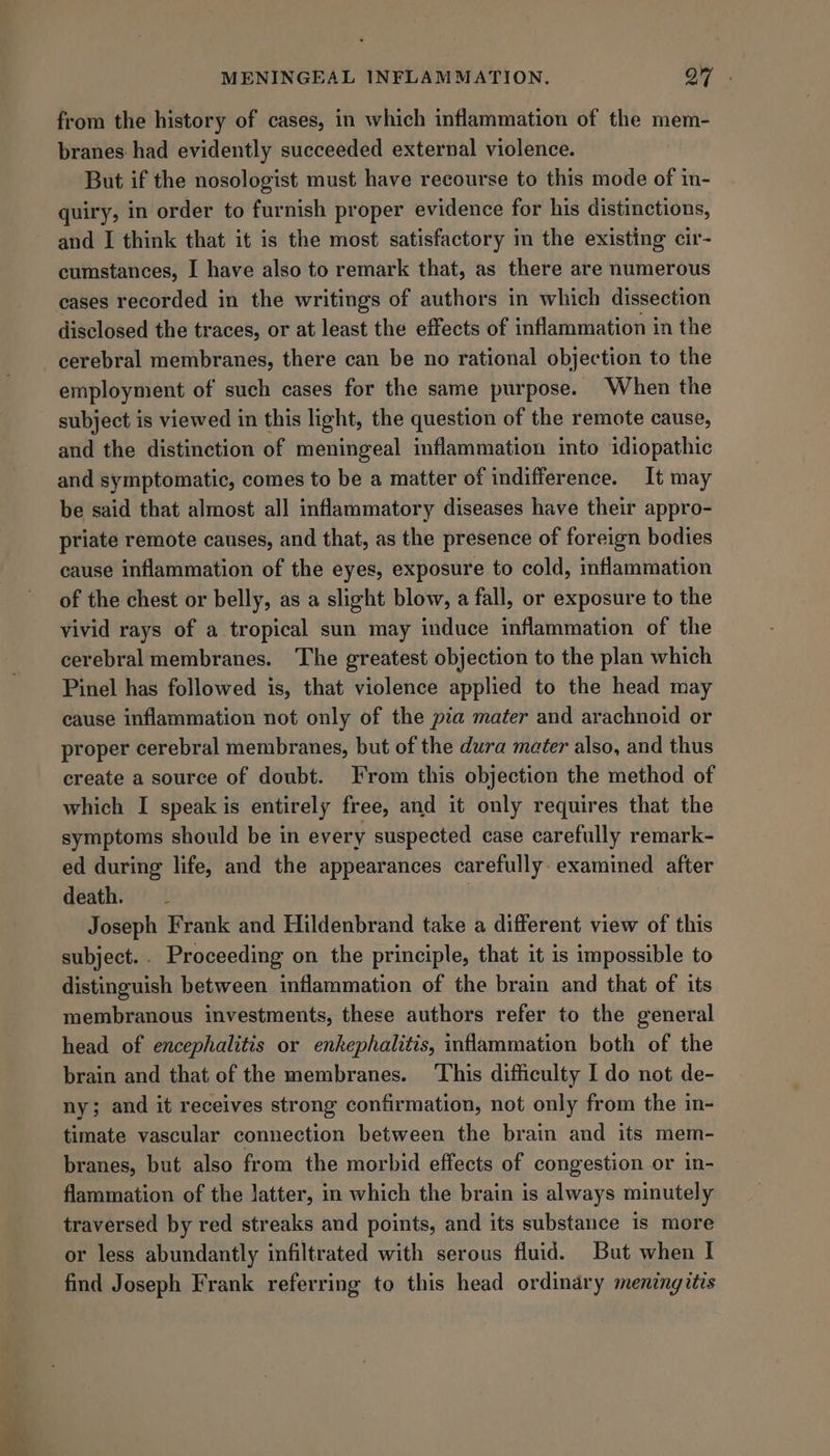 = from the history of cases, in which inflammation of the mem- branes. had evidently succeeded external violence. But if the nosologist must have recourse to this mode of in- quiry, in order to furnish proper evidence for his distinctions, and I think that it is the most satisfactory in the existing cir- cumstances, I have also to remark that, as there are numerous cases recorded in the writings of authors in which dissection disclosed the traces, or at least the effects of inflammation in the employment of such cases for the same purpose. When the subject is viewed in this light, the question of the remote cause, and the distinction of meningeal inflammation into idiopathic and symptomatic, comes to be a matter of indifference. It may be said that almost all inflammatory diseases have their appro- priate remote causes, and that, as the presence of foreign bodies cause inflammation of the eyes, exposure to cold, inflammation of the chest or belly, as a slight blow, a fall, or exposure to the vivid rays of a tropical sun may induce inflammation of the cerebral membranes. The greatest objection to the plan which Pinel has followed is, that violence applied to the head may cause inflammation not only of the pia mater and arachnoid or proper cerebral membranes, but of the dura mater also, and thus create a source of doubt. From this objection the method of which I speak is entirely free, and it only requires that the symptoms should be in every suspected case carefully remark- ed during life, and the appearances carefully: examined after death. - . Joseph Frank and Hildenbrand take a different view of this subject... Proceeding on the principle, that it is impossible to distinguish between inflammation of the brain and that of its membranous investments, these authors refer to the general head of encephalitis or enkephalitis, inflammation both of the brain and that of the membranes. ‘This difficulty I do not de- ny; and it receives strong confirmation, not only from the in- timate vascular connection between the brain and its mem- branes, but also from the morbid effects of congestion or in- flammation of the latter, in which the brain is always minutely traversed by red streaks and points, and its substance is more or less abundantly infiltrated with serous fluid. But when I find Joseph Frank referring to this head ordinary meningitis