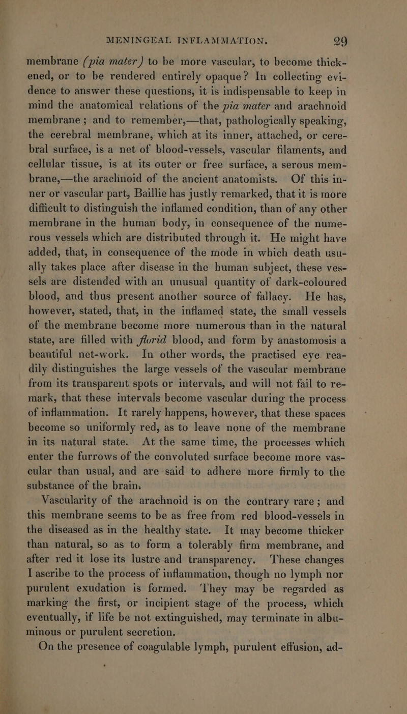 membrane (pia mater) to be more vascular, to become thick- ened, or to be rendered entirely opaque? In collecting evi- dence to answer these questions, it is indispensable to keep in mind the anatomical relations of the pia mater and arachnoid membrane ; and to remember,—that, pathologically speaking, the cerebral membrane, which at its inner, attached, or cere- bral surface, is a net of blood-vessels, vascular filaments, and cellular tissue, is at its outer or free surtace, a serous mem- brane,—the araclinoid of the ancient anatomists. Of this in- ner or vascular part, Baillie has justly remarked, that it is more difficult to distinguish the inflamed condition, than of any other membrane in the human body, in consequence of the nume- rous vessels which are distributed through it. He might have added, that, in consequence of the mode in which death usu- ally takes place after disease in the human subject, these ves- sels are distended with an unusual quantity of dark-coloured blood, and thus present another source of fallacy. He has, however, stated, that, in the inflamed state, the small vessels of the membrane become more numerous than in the natural state, are filled with flurid blood, and form by anastomosis a beautiful net-work. In other words, the practised eye rea- dily distinguishes the large vessels of the vascular membrane from its transparent spots or intervals, and will not fail to re- mark, that these intervals become vascular during the process of inflammation. It rarely happens, however, that these spaces become so uniformly red, as to leave none of the membrane in its natural state. At the same time, the processes which enter the furrows of the convoluted surface become more vas- cular than usual, and are said to adhere more firmly to the substance of the brain. Vascularity of the arachnoid is on the contrary rare; and this membrane seems to be as free from red blood-vessels in the diseased as in the healthy state. It may become thicker than natural, so as to form a tolerably firm membrane, and after red it lose its lustre and transparency. These changes I ascribe to the process of inflammation, though no lymph nor purulent exudation is formed. ‘They may be regarded as marking the first, or incipient stage of the process, which eventually, if life be not extinguished, may terminate in albu- minous or purulent secretion. On the presence of coagulable lymph, purulent effusion, ad-