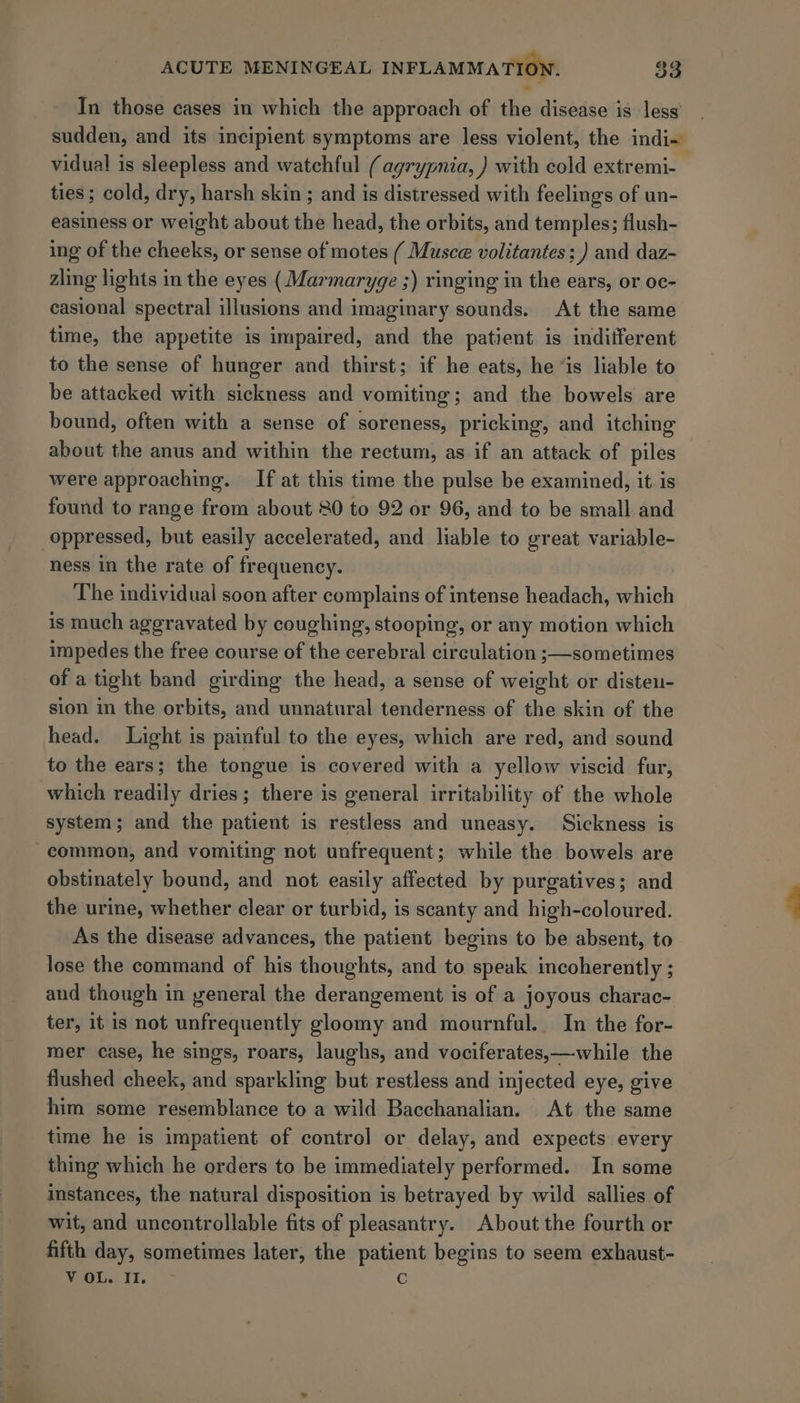 In those cases in which the approach of the disease is less’ sudden, and its incipient symptoms are less violent, the indi- vidual is sleepless and watchful (agrypnia, ) with cold extremi- ties; cold, dry, harsh skin ; and is distressed with feelings of un- easiness or weight about the head, the orbits, and temples; flush- ing of the cheeks, or sense of motes ( Musce volitantes; ) and daz- zling lights in the eyes (Marmaryge ;) ringing in the ears, or oc- casional spectral illusions and imaginary sounds. At the same time, the appetite is impaired, and the patient is indifferent to the sense of hunger and thirst; if he eats, he “is liable to be attacked with sickness and vomiting; and the bowels are bound, often with a sense of soreness, pricking, and itching about the anus and within the rectum, as if an attack of piles were approaching. If at this time the pulse be examined, it is found to range from about 80 to 92 or 96, and to be small and oppressed, but easily accelerated, and liable to great variable- ness in the rate of frequency. The individual soon after complains of intense headach, which is much aggravated by coughing, stooping, or any motion which impedes the free course of the cerebral circulation ;—sometimes of a tight band girding the head, a sense of weight or disteu- sion in the orbits, and unnatural tenderness of the skin of the head. Light is painful to the eyes, which are red, and sound to the ears; the tongue is covered with a yellow viscid fur, which readily dries; there is general irritability of the whole system; and the patient is restless and uneasy. Sickness is “common, and vomiting not unfrequent; while the bowels are obstinately bound, and not easily affected by purgatives; and the urine, whether clear or turbid, is scanty and high-coloured. As the disease advances, the patient begins to be absent, to lose the command of his thoughts, and to speak incoherently ; and though in yeneral the derangement is of a joyous charac- ter, it is not unfrequently gloomy and mournful. In the for- mer case, he sings, roars, laughs, and vociferates,—-while the flushed cheek, and sparkling but restless and injected eye, give him some resemblance to a wild Bacchanalian. At the same time he is impatient of control or delay, and expects every thing which he orders to be immediately performed. In some instances, the natural disposition is betrayed by wild sallies of wit, and uncontrollable fits of pleasantry. About the fourth or fifth day, sometimes later, the patient begins to seem exhaust- MoU.) ti... a