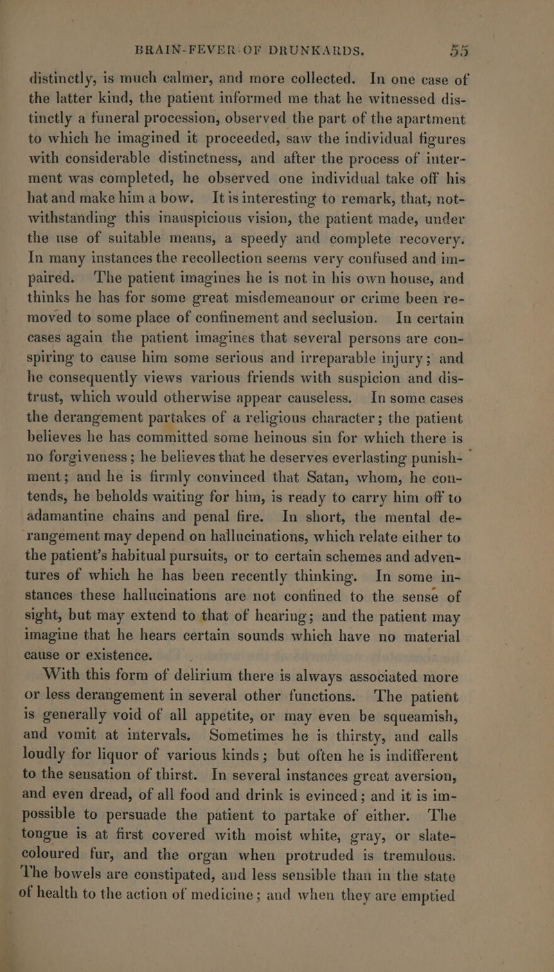 distinctly, is much calmer, and more collected. In one case of the latter kind, the patient informed me that he witnessed dis- tinctly a funeral procession, observed the part of the apartment to which he imagined it proceeded, saw the individual figures with considerable distinctness, and after the process of inter- ment was completed, he observed one individual take off his hat and make hima bow. It is interesting to remark, that, not- withstanding this inauspicious vision, the patient made, under the use of suitable means, a speedy and complete recovery. In many instances the recollection seems very confused and im- paired. ‘The patient imagines he is not in his own house, and thinks he has for some great misdemeanour or crime been re- moved to some place of confinement and seclusion. In certain cases again the patient imagines that several persons are con- spiring to cause him some serious and irreparable injury; and he consequently views various friends with suspicion and dis- trust, which would otherwise appear causeless. In some cases the derangement partakes of a religious character ; the patient believes he has committed some heinous sin for which there is no forgiveness ; he believes that he deserves everlasting punish- ment; and he is firmly convinced that Satan, whom, he con- tends, he beholds waiting for him, is ready to carry him off to adamantine chains and penal fire. In short, the mental de- rangement may depend on hallucinations, which relate either to the patient’s habitual pursuits, or to certain schemes and adven- tures of which he has been recently thinking. In some in- stances these hallucinations are not confined to the sense of sight, but may extend to that of hearing; and the patient may imagine that he hears certain sounds which have no material cause or existence. With this form of delirium there is always associated more or less derangement in several other functions. The patient is generally void of all appetite, or may even be squeamish, and vomit at intervals. Sometimes he is thirsty, and calls loudly for liquor of various kinds; but often he is indifferent to the sensation of thirst. In several instances great aversion, and even dread, of all food and drink is evinced; and it is im- possible to persuade the patient to partake of either. The tongue is at first covered with moist white, gray, or slate- coloured fur, and the organ when protruded is tremulous. The bowels are constipated, aud less sensible than in the state of health to the action of medicine; and when they are emptied