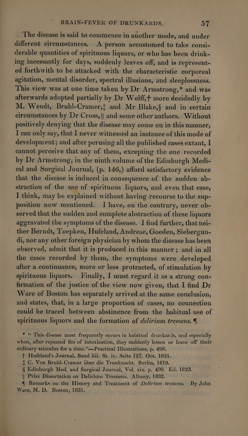 The disease is said to commence in another mode, and under different circumstances. A person accustomed to take consi- derable quantities of spirituous liquors, or who has been drink- ing incessantly for days, suddenly leaves off, and is represent- ed forthwith to be attacked with the characteristic corporeal agitation, mental disorder, spectral illusions, and sleeplessness. This view was at one time taken by Dr Armstrong,* and was afterwards adopted partially by Dr Wolff,+ more decidedly by M. Wendt, Bruhl-Cramer,} and Mr Blake,§ and in certain circumstances by Dr Cross, || and some other authors. Without positively denying that the disease may come on in this manner, I can only say, that I never witnessed an instance of this mode of development; and after perusing all the published cases extant, I cannot perceive that any of them, excepting the one recorded by Dr Armstrong, in the ninth volume of the Edinburgh Medi- cal and Surgical Journal, (p. 146,) afford satisfactory evidence that the disease is induced in consequence of the sudden ab- straction of the use of spirituous liquors, and even that case, I think, may be explained without having recourse to the sup- position- now mentioned. I have, on the contrary, never ob- served that the sudden and complete abstraction of these liquors aggravated the symptoms of the disease. I find further, that nei- ther Berndt, ‘Toepken, Hufeland, Andreae, Goeden, Siebergun- di, nor any other foreign physician by whom the disease has been observed, admit that it is produced in this manner; and in all the cases recorded by them, the symptoms were developed after a continuance, more or less protracted, of stimulation by spirituous liquors. Tinally, I must regard it as a strong con- firmation of the justice of the view now given, that I find Dr Ware of Boston has separately arrived at the same conclusion, and states, that, in a large proportion of cases, no connection could be traced between abstinence from the habitual use of spirituous liquors and the formation of delirium tremens. | * « This disease most frequently occurs in habitual drunkards, and especially when, after repeated fits of intoxication, they suddenly lessen or leave off their- ordinary stimulus for a time.”—Practical Illustrations, p. 498. { Hufeland’s Journal, Band liii. St. iy. Seite 127. Oct. 1821. + C. Von Bruhl-Cramer uber die Trunksucht. Berlin, 1819. § Edinburgh Med. and Surgical Journal, Vol. xix. p. 498. Ed. 1823. || Prize Dissertation on Delirium Tremens. Albany, 1832. { Remarks ou the History and Treatment of Delirium tremens. By John Ware, M. D. Boston, 1831.