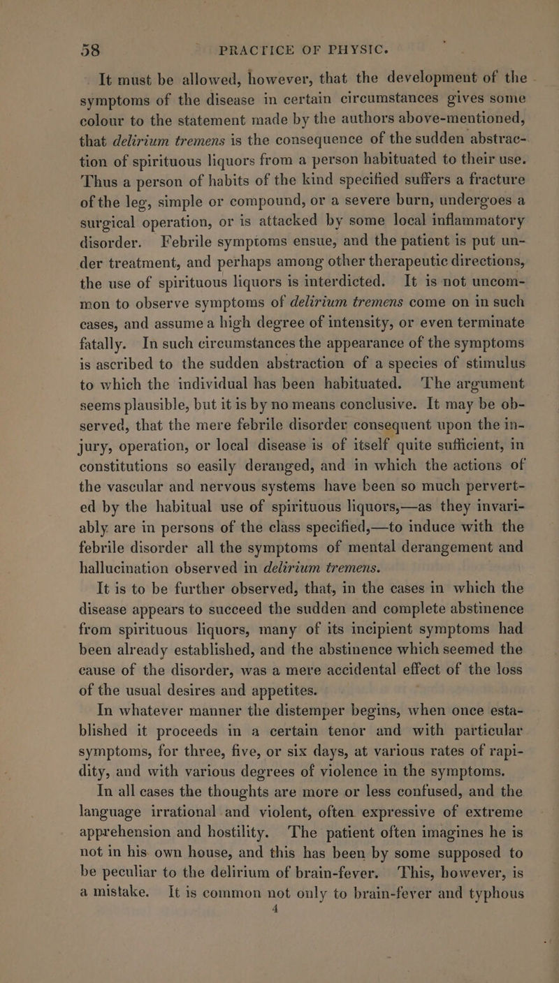 It must be allowed, however, that the development of the - symptoms of the disease in certain circumstances gives some colour to the statement made by the authors above-mentioned, that delirium tremens is the consequence of the sudden abstrac- tion of spirituous liquors from a person habituated to their use. Thus a person of habits of the kind specified suffers a fracture of the leg, simple or compound, or a severe burn, undergoes a surgical operation, or is attacked by some local inflammatory disorder. Febrile symptoms ensue, and the patient is put un- der treatment, and perhaps among other therapeutic directions, the use of spirituous liquors is interdicted. It is not uncom- mon to observe symptoms of delirium tremens come on in such cases, and assume a high degree of intensity, or even terminate fatally. In such circumstances the appearance of the symptoms is ascribed to the sudden abstraction of a species of stimulus to which the individual has been habituated. The argument seems plausible, but it is by no means conclusive. It may be ob- served, that the mere febrile disorder consequent upon the in- jury, operation, or local disease is of itself “quite sufficient, in constitutions so easily deranged, and in which the actions of the vascular and nervous systems have been so much pervert- ed by the habitual use of spirituous liquors,—as they invari- ably. are in persons of the class specified,—to induce with the febrile disorder all the symptoms of mental derangement and hallucination observed in delirium tremens. It is to be further observed, that, in the cases in which the disease appears to succeed the sudden and complete abstinence from spirituous liquors, many of its incipient symptoms had been already established, and the abstinence which seemed the cause of the disorder, was a mere accidental Bnet of the loss of the usual desires and appetites. In whatever manner the distemper begins, when once esta- blished it proceeds in a certain tenor and with particular symptoms, for three, five, or six days, at various rates of rapi- dity, and with various degrees of violence in the symptoms. In all cases the thoughts are more or less confused, and the language irrational and violent, often expressive of extreme apprehension and hostility. The patient often imagines he is not in his. own house, and this has been by some supposed to be peculiar to the delirium of brain-fever. This, however, is amistake. It is common not only to brain-fever and typhous 4