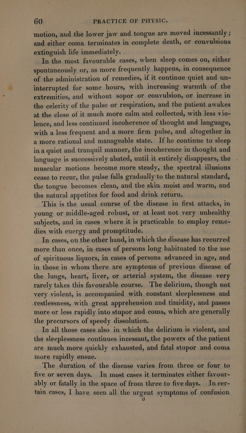 motion, and the lower jaw and tongue are moved incessantly ; and either coma terminates in complete death, or convulsions extinguish life immediately. In the most favourable cases, when sleep comes on, either spontaneously or, as more frequently happens, in consequence of the administration of remedies, if it continue quiet and un- interrupted for some hours, with increasing warmth of the extremities, and without sopor or convulsion, or increase in the celerity of the pulse or respiration, and the patient awakes at the close of it much more calm and collected, with less vio- lence, and less continued incoherence of thought and language, with a less frequent and a more firm pulse, and altogether in a more rational and manageable state. If he continue to sleep in a quiet and tranquil manner, the incoherence in thought and language is successively abated, until it entirely disappears, the muscular motions become more steady, the spectral illusions cease to recur, the pulse falls gradually-to the natural standard, the tongue becomes clean, and the skin moist and warm, and the natural appetites for food and drink return. This is the usual course of the disease in first attacks, in young or middle-aged robust, or at least not very unhealthy subjects, and in cases where it is practicable to employ reme- dies with energy and promptitude. In cases, on the other hand, in which the disease has recurred more than once, in cases of persons long habituated to the use of spirituous liquors, in cases of persons advanced in age, and in those in whom there are symptoms of previous disease of the lungs, heart, liver, or arterial system, the disease very rarely takes this favourable course. ‘The delirium, though not very violent, is accompanied with constant sleeplessness and restlessness, with great apprehension and timidity, and passes more or less rapidly into stupor and coma, which are generally the precursors of speedy dissolution. In all those cases also in which the delirium is violent, and the sleeplessness continues incessant, the powers of the patient are much more quickly exhausted, and fatal stupor and coma more rapidly ensue. The duration of the disease varies from three or four to five or seven days. In most cases it terminates either favour- ably or fatally in the space of from three to fivedays. In cer- tain cases, I have seen all the urgent symptoms of confusion 3