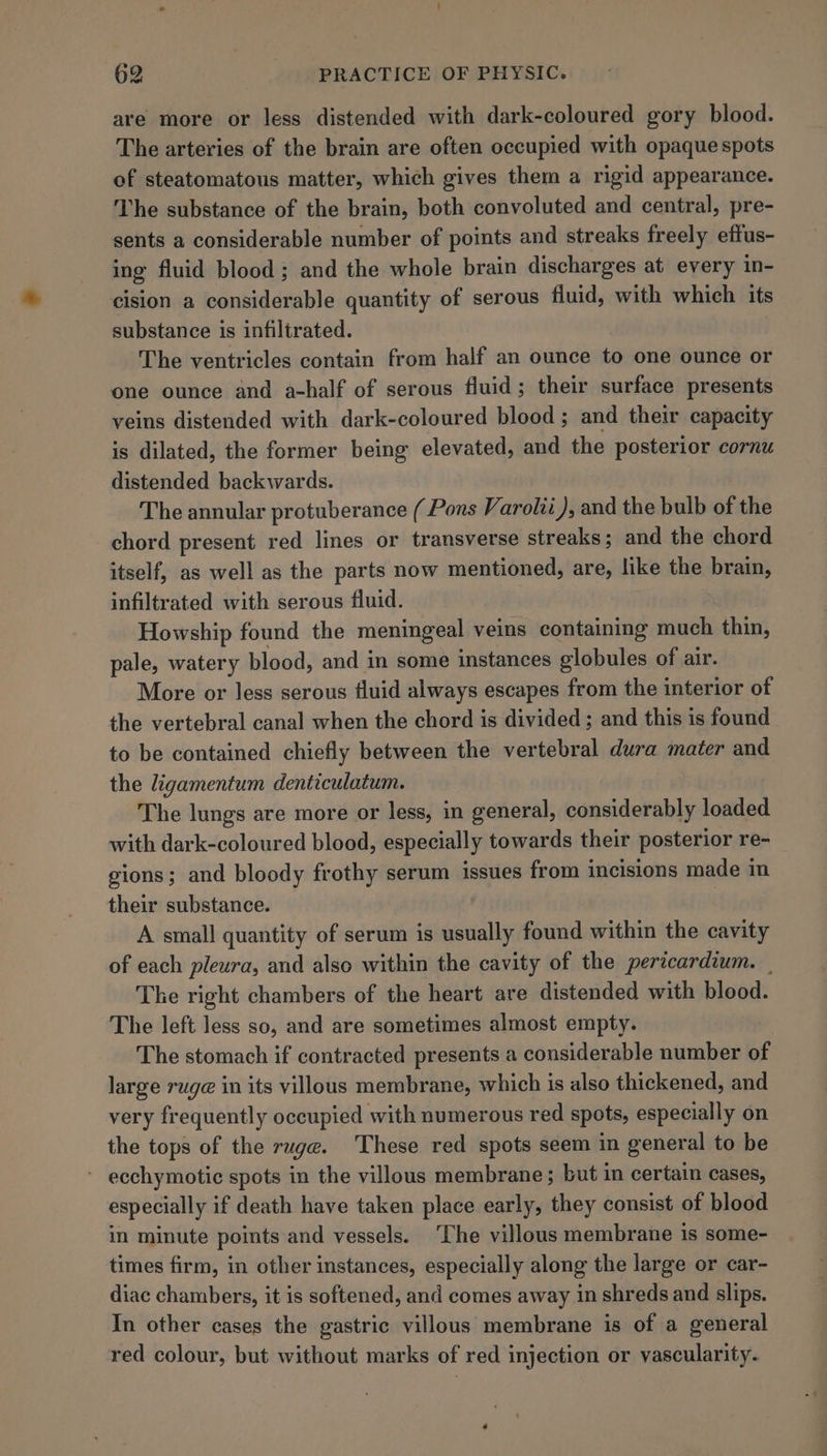 are more or less distended with dark-coloured gory blood. The arteries of the brain are often occupied with opaque spots of steatomatous matter, which gives them a rigid appearance. The substance of the brain, both convoluted and central, pre- sents a considerable number of points and streaks freely efius- ing fluid blood; and the whole brain discharges at every in- cision a considerable quantity of serous fluid, with which its substance is infiltrated. The ventricles contain from half an ounce to one ounce or one ounce and a-half of serous fluid; their surface presents veins distended with dark-coloured blood; and their capacity is dilated, the former being elevated, and the posterior cornu distended backwards. The annular protuberance (Pons Varolii ), and the bulb of the chord present red lines or transverse streaks; and the chord itself, as well as the parts now mentioned, are, like the brain, infiltrated with serous fluid. Howship found the meningeal veins containing much thin, pale, watery blood, and in some instances globules of air. More or less serous fluid always escapes from the interior of the vertebral canal when the chord is divided ; and this is found to be contained chiefly between the vertebral dura mater and the ligamentum denticulatum. The lungs are more or less, in general, considerably loaded with dark-coloured blood, especially towards their posterior re- gions; and bloody frothy serum issues from incisions made in their substance. | A small quantity of serum is usually found within the cavity of each pleura, and also within the cavity of the pericardium. | The right chambers of the heart are distended with blood. The left less so, and are sometimes almost empty. The stomach if contracted presents a considerable number of large ruge@ in its villous membrane, which is also thickened, and very frequently occupied with numerous red spots, especially on the tops of the ruge. These red spots seem in general to be ' ecchymotic spots in the villous membrane; but in certain cases, especially if death have taken place early, they consist of blood in minute points and vessels. ‘The villous membrane is some- times firm, in other instances, especially along the large or car- diac chambers, it is softened, and comes away in shreds and slips. In other cases the gastric villous membrane is of a general red colour, but without marks of red injection or vascularity.