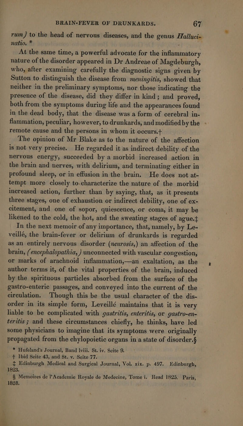 rum) to the head of nervous diseases, and the genus Halluci- natio. * : At the same time, a powerful advocate for the inflammatory nature of the disorder appeared in Dr Andreae of Magdeburgh, who, after examining carefully the diagnostic signs given by Sutton to distinguish the disease from meningitis, showed that neither in the preliminary symptoms, nor those indicating the presence of the disease, did they differ in kind; and proved, both from the symptoms during life and the appearances found in the dead body, that the disease was a form of cerebral in- flammation, peculiar, however, to drunkards, and modified by the remote cause and the persons in whom it occurs.+ The opinion of Mr Blake as to the nature of the affection is not very precise. He regarded it as indirect debility of the nervous energy, succeeded by a morbid increased action in the brain and nerves, with delirium, and terminating either in profound sleep, or in effusion in the brain. He does not at- tempt more closely to.characterize the nature of the morbid increased action, further than by saying, that, as it presents three stages, one of exhaustion or indirect debility, one of ex- citement, and one of sopor, quiescence, or coma, it may be likened to the cold, the hot, and the sweating stages of ague.} In the next memoir of any importance, that, namely, by Le- veillé, the brain-fever or delirium of drunkards is regarded as an entirely nervous disorder (newrosis,) an affection of the brain, (encephalopathia, ) unconnected with vascular congestion, or marks of arachnoid inflammation,—an exaltation, as the author terms it, of the vital properties of the brain, induced by the spirituous particles absorbed from the surface of the gastro-enteric passages, and conveyed into the current of the circulation. Though this be the usual character of the dis- order in its simple form, Leveillé maintains that it is very liable to be complicated with gastritis, enteritis, or gastro-en- teritis ; and these circumstances chiefly, he thinks, have led some physicians to imagine that its symptoms were originally propagated from the chylopoietic organs in a state of disorder.§ * Hufeland's Journal, Band lviii. St. iv. Seite 9. + Ibid Seite 43, and St. v. Seite 77. ~ Edinburgh Medical and Surgical Journal, Vol. xix. p. 497. Edinburgh, 1823. § Memoires de Academie Royale de Medecine, Tome i. Read 1825. Paris, 1828, .