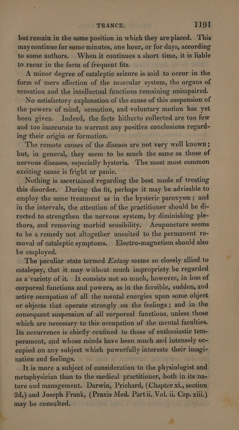 but remain in the same position in which they are placed. . This may continue for some minutes, one hour, or for days, according to some authors. When it continues a short time, it is liable to recur in the form of frequent fits. A minor degree of cataleptic seizure is said to occur in the form of mere affection of the muscular system, the organs of sensation and the intellectual functions remaining unimpaired. No satisfactory explanation of the cause of this suspension of the powers of mind, sensation, and voluntary motion has yet been ‘given, Indeed, the facts hitherto collected are too few and too inaccurate to warrant any positive conclusions regard- ing their origin or formation. The remote causes of the disease are not very well known; but, in general, they seem to be much the same as those of nervous diseases, especially hysteria, The most.most common exciting cause is fright or panic. Nothing is ascertained regarding the best mode of treating this disorder. During the fit, perhaps it may be advisable to employ the same treatment as in the hysteric paroxysm; and in the intervals, the attention of the practitioner should be di- rected to strengthen the nervous system, by diminishing ple- thora, and removing morbid sensibility. Acupuncture seems to be a remedy not altogether unsuited to the permanent re- moval of cataleptic symptoms. Electro-magnetism should also be employed. The peculiar state termed Extasy seems so closely allied to. catalepsy, that it may without much impropriety be regarded. as a'variety of it. It consists not so much, however, in loss of corporeal functions and powers, as in the forcible, sudden, and active occupation of all the mental energies upon some object or objects that operate strongly on the feelings ; and in the consequent. suspension of all corporeal functions, unless those which are necessary: to this occupation of the mental faculties. Its occurrence is chiefly confined to those of enthusiastic tem- perament, and whose minds have been much and intensely oc- eupied on any subject which powerfully interests their imagi-. nation and feelings. | It is more a subject of. paigeactiut to the physiologist nee . metaphysician than to the:medical » practitioner, both in»its na~ ture and management. Darwin, Prichard, (Chapter XL, section. 2d,) and Joseph Frank, (Praxis Med. Parti. Vol. it wae xiii.) may be consulted. |