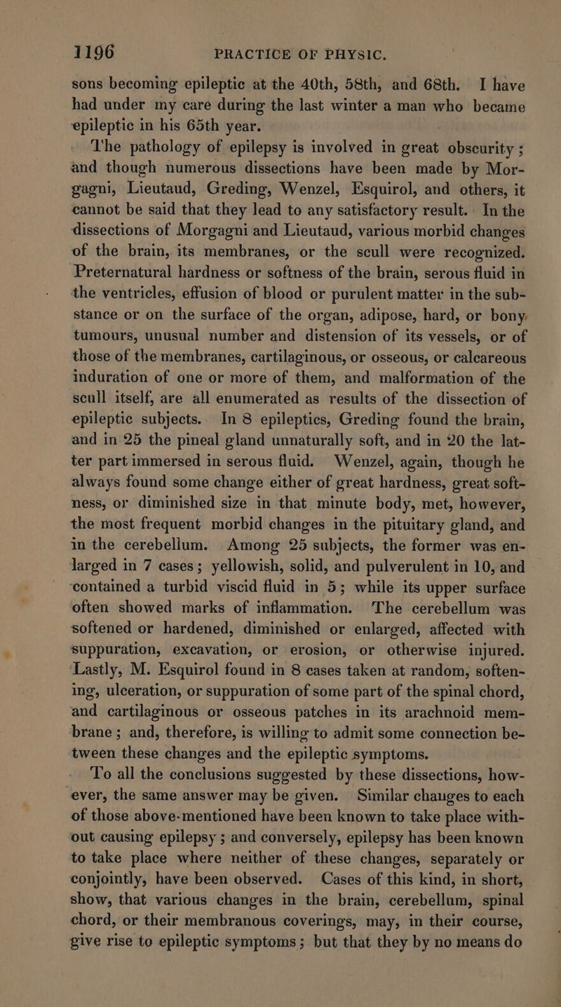 sons becoming epileptic at the 40th, 58th, and 68th. I have had under my care during the last winter a man who became epileptic in his 65th year. The pathology of epilepsy is involved in seat obscurity ; and though numerous dissections have been made by Mor- gagni, Lieutaud, Greding, Wenzel, Esquirol, and others, it cannot be said that they lead to any satisfactory result. In the dissections of Morgagni and Lieutaud, various morbid changes of the brain, its membranes, or the scull were recognized. Preternatural hardness or softness of the brain, serous fluid in the ventricles, effusion of blood or purulent matter in the sub- stance or on the surface of the organ, adipose, hard, or bony: tumours, unusual number and distension of its vessels, or of those of the membranes, cartilaginous, or osseous, or calcareous induration of one or more of them, and malformation of the scull itself, are all enumerated as results of the dissection of epileptic subjects. In 8 epileptics, Greding found the brain, and in 25 the pineal gland unnaturally soft, and in 20 the lat- ter part immersed in serous fluid. Wenzel, again, though he always found some change either of great hardness, great soft- ness, or diminished size in that minute body, met, however, the most frequent morbid changes in the pituitary gland, and in the cerebellum. Among 25 subjects, the former was en- larged in 7 cases; yellowish, solid, and pulverulent in 10, and ‘contained a turbid viscid fluid in 5; while its upper surface often showed marks of inflammation. ‘The cerebellum was softened or hardened, diminished or enlarged, affected with suppuration, excavation, or erosion, or otherwise injured. ‘Lastly, M. Esquirol found in 8 cases taken at random, soften- ing, ulceration, or suppuration of some part of the spinal chord, and cartilaginous or osseous patches in its arachnoid mem- brane ; and, therefore, is willing to admit some connection be- tween these changes and the epileptic symptoms. To all the conclusions suggested by these dissections, how- ever, the same answer may be given. Similar changes to each of those above-mentioned have been known to take place with- out causing epilepsy ; and conversely, epilepsy has been known to take place where neither of these changes, separately or conjointly, have been observed. Cases of this kind, in short, show, that various changes in the brain, cerebellum, spinal chord, or their membranous coverings, may, in their course, give rise to epileptic symptoms ; but that they by no means do