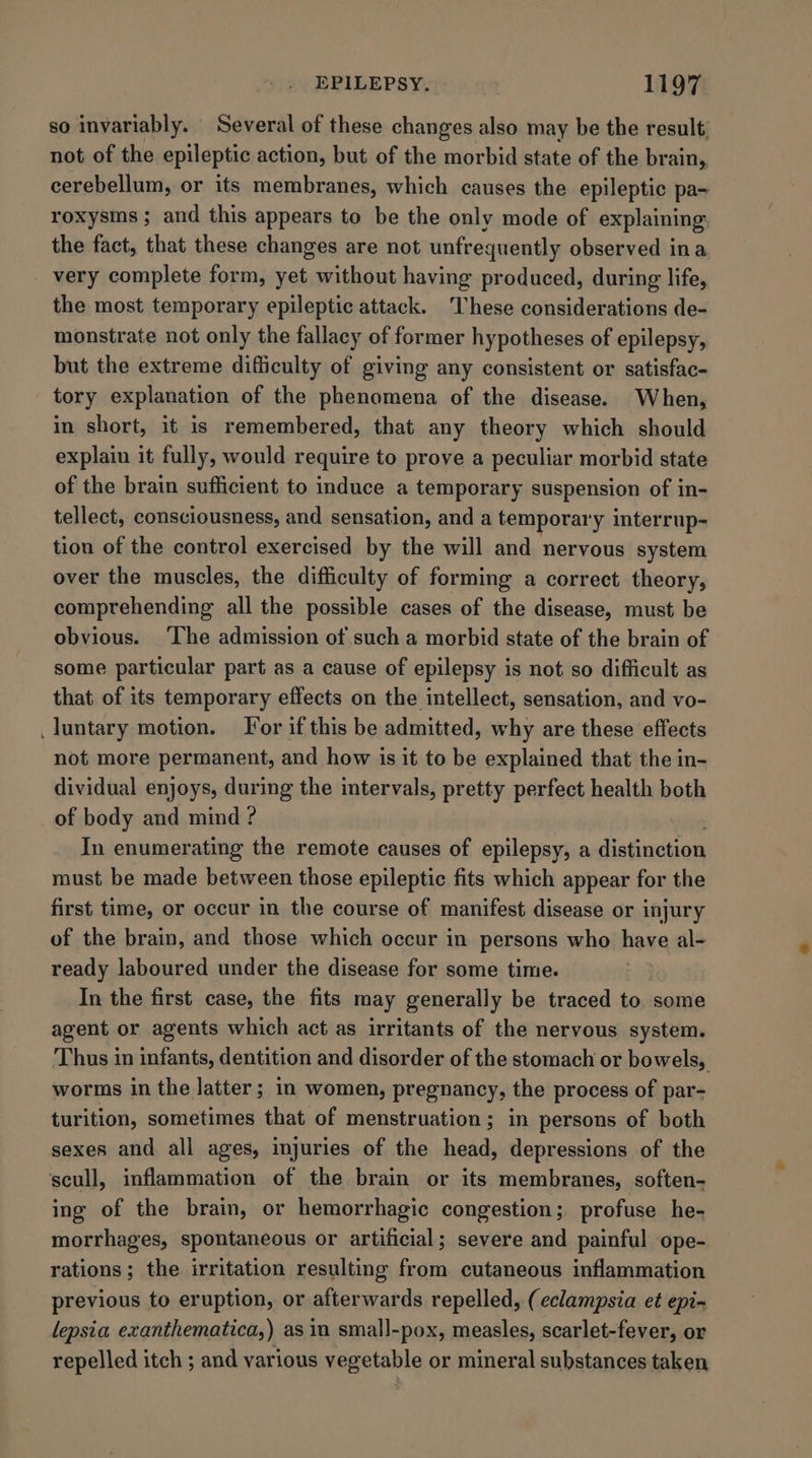 so invariably. Several of these changes also may be the result, not of the epileptic action, but of the morbid state of the brain, cerebellum, or its membranes, which causes the epileptic pa- roxysms ; and this appears to be the only mode of explaining. the fact, that these changes are not unfrequently observed ina _ very complete form, yet without having produced, during life, the most temporary epileptic attack. These considerations de- monstrate not only the fallacy of former hypotheses of epilepsy, but the extreme difficulty of giving any consistent or satisfac- tory explanation of the phenomena of the disease. When, in short, it is remembered, that any theory which should explain it fully, would require to prove a peculiar morbid state of the brain sufficient to induce a temporary suspension of in- tellect, consciousness, and sensation, and a temporar y inter rup- tion of the control exercised by the will and nervous system over the muscles, the difficulty of forming a correct theory, comprehending all the possible cases of the disease, must be obvious. ‘The admission of such a morbid state of the brain of some particular part as a cause of epilepsy is not so difficult as that of its temporary effects on the intellect, sensation, and vo- _luntary motion. For if this be admitted, why are these effects not more permanent, and how is it to be explained that the in- dividual enjoys, during the intervals, pretty perfect health both of body and mind ? In enumerating the remote causes of epilepsy, a iehieas must be made between those epileptic fits which appear for the first time, or occur in the course of manifest disease or injury of the brain, and those which occur in persons who have al- ready laboured under the disease for some time. In the first case, the fits may generally be traced to some agent or agents which act as irritants of the nervous system. Thus in infants, dentition and disorder of the stomach or bowels, worms in the latter; in women, pregnancy, the process of par- turition, sometimes that of menstruation; in persons of both sexes and all ages, injuries of the head, depressions of the scull, inflammation of the brain or its membranes, soften- ing of the brain, or hemorrhagic congestion; profuse he- morrhages, spontaneous or artificial; severe and painful ope- rations; the irritation resulting from cutaneous inflammation previous to eruption, or afterwards repelled, (eclampsia et epi- lepsia exanthematica,) as in small-pox, measles, scarlet-fever, or repelled itch ; and various vegetable or mineral substances taken