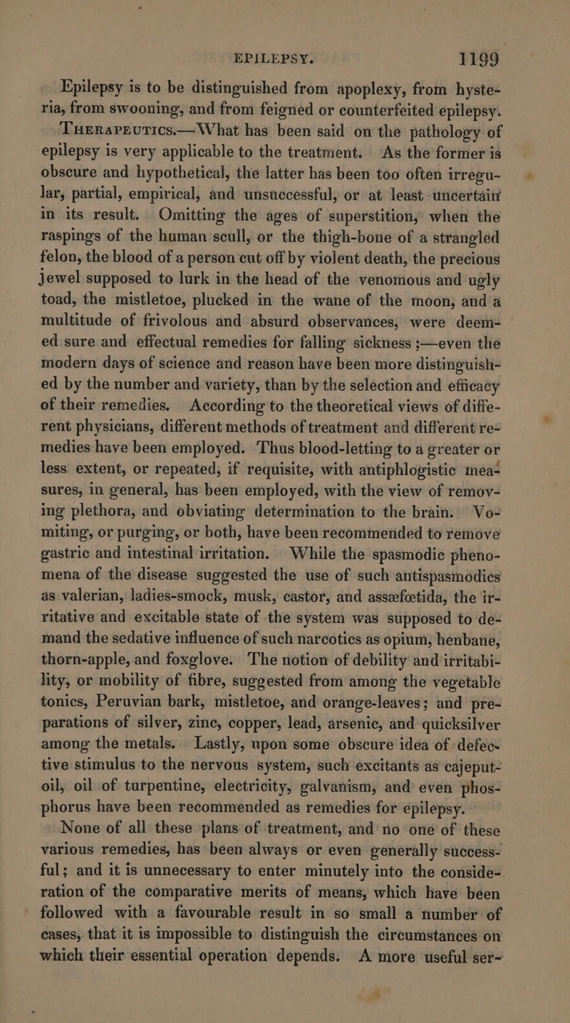 Epilepsy is to be distinguished from apoplexy, from hyste- ria, from swooning, and from feigned or counterfeited epilepsy. THERaPEUTICS.— What has been said on the pathology of epilepsy is very applicable to the treatment. As the former is obscure and hypothetical, the latter has been too often irregu- lar, partial, empirical, and unsuccessful, or at least uncertain in its result. Omitting the ages of superstitions when the raspings of the human scull, or the thigh-bone of a strangled felon, the blood of a person cut off by violent death, the precious jewel supposed to lurk in the head of the venomous and ugly toad, the mistletoe, plucked in the wane of the moon, and a multitude of frivolous and absurd observances, were deem- ed sure and effectual remedies for falling sickness ;—even the modern days of science and reason have been more distinguish- ed by the number and variety, than by the selection and efficacy of their remedies. According to the theoretical views of diffe- rent physicians, different methods of treatment and different re- medies have been employed. Thus blood-letting to a greater or less extent, or repeated, if requisite, with antiphlogistic mea- sures, in general, has been employed, with the view of remov- ing plethora, and obviating determination to the brain. |Vo- miting, or purging, or both, have been recommended to remove gastric and intestinal irritation. While the spasmodic pheno- mena of the disease suggested the use of such antispasmodics as valerian, ladies-smock, musk, castor, and assvefcetida, the ir- ritative and excitable state of the system was supposed to de- mand the sedative influence of such narcotics as opium, henbane, thorn-apple, and foxglove. The notiow of debility and irritabi- lity, or mobility of fibre, suggested from among the vegetable tonics, Peruvian bark, mistletoe, and orange-leaves; and pre- parations of silver, zine, copper, lead, arsenic, and quicksilver among the metals. Lastly, upon some obscure idea of -defec- tive stimulus to the nervous system, such excitants as cajeput- oil, oil of turpentine, electricity, galvanism, and’ even phos- phorus have been recommended as remedies for epilepsy. None of all these plans of treatment, and no one of these various remedies, has been always or even generally success- ful; and it is unnecessary to enter minutely into the conside-. ration of the comparative merits of means, which have been followed with a favourable result in so small a number of cases, that it is impossible to distinguish the circumstances on which their essential operation depends. A more useful ser- 4