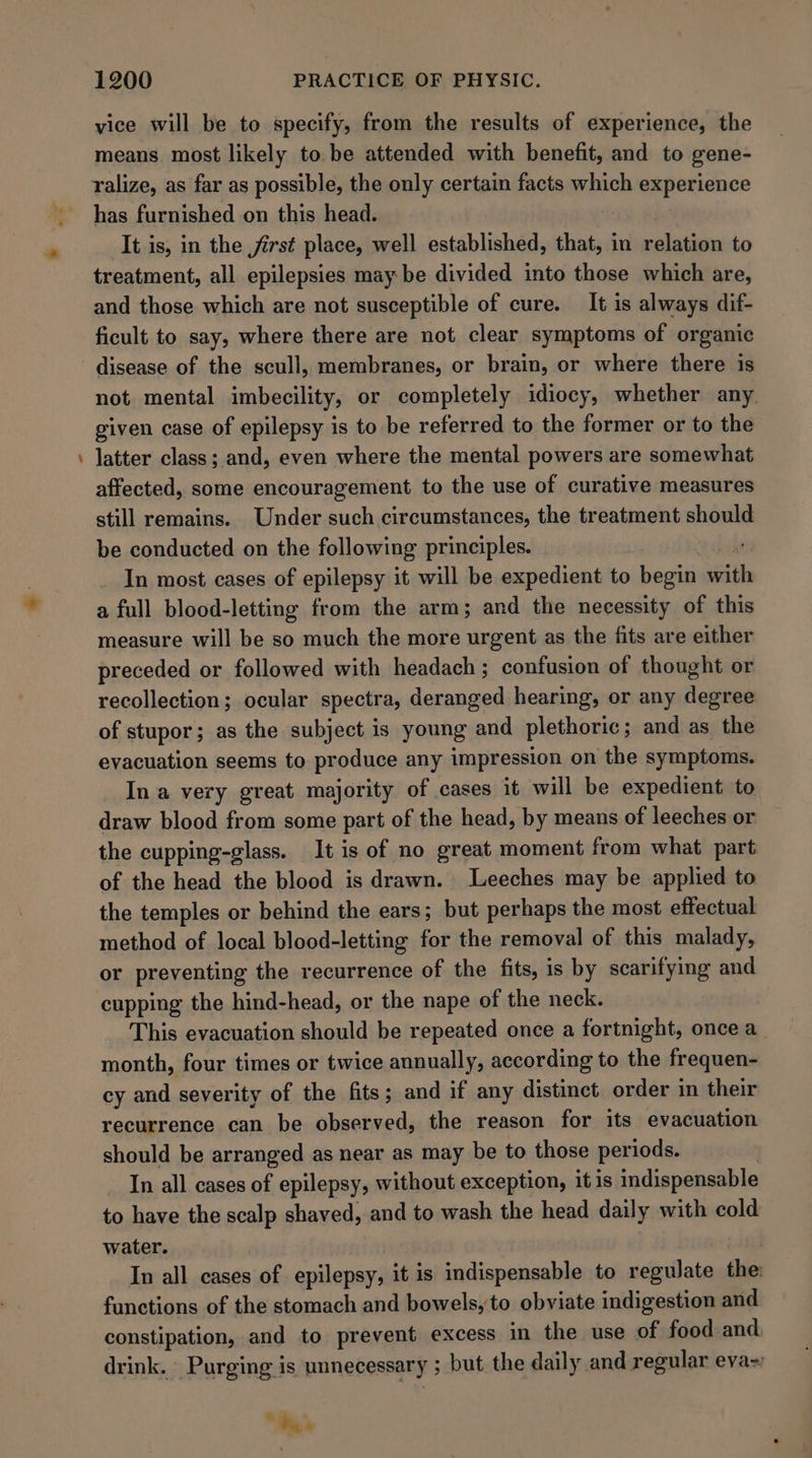 - vice will be to specify, from the results of experience, the means most likely to be attended with benefit, and to gene- ralize, as far as possible, the only certain facts which experience has furnished on this head. It is, in the first place, well established, that, in relation to treatment, all epilepsies may be divided into those which are, and those which are not susceptible of cure. It is always dif- ficult to say, where there are not clear symptoms of organic disease of the scull, membranes, or brain, or where there is not. mental imbecility, or completely idiocy, whether any. given case of epilepsy is to be referred to the former or to the latter class ; and, even where the mental powers are somewhat affected, some encouragement to the use of curative measures still remains. Under such circumstances, the treatment should be conducted on the following principles. | In most cases of epilepsy it will be expedient to begin sits a full blood-letting from the arm; and the necessity of this measure will be so much the more urgent as the fits are either preceded or followed with headach ; confusion of thought or recollection; ocular spectra, deranged hearing, or any degree of stupor; as the subject is young and plethoric; and as the evacuation seems to produce any impression on the symptoms. In a very great majority of cases it will be expedient to draw blood from some part of the head, by means of leeches or the cupping-glass. It is of no great moment from what part of the head the blood is drawn. -Leeches may be applied to the temples or behind the ears; but perhaps the most effectual method of local blood-letting for the removal of this malady, or preventing the recurrence of the fits, is by scarifying and cupping the hind-head, or the nape of the neck. This evacuation should be repeated once a fortnight, once a_ month, four times or twice annually, according to the frequen- cy and severity of the fits; and if any distinct order in their recurrence can be observed, the reason for its evacuation should be arranged as near as may be to those periods. In all cases of epilepsy, without exception, itis indispensable to have the scalp shaved, and to wash the head daily with cold water. In all cases of epilepsy, it is indispensable to regulate the functions of the stomach and bowels, to obviate indigestion and constipation, and to prevent excess in the use of food and drink. Purging is unnecessary 5 but the daily and regular eva~ e Pa «