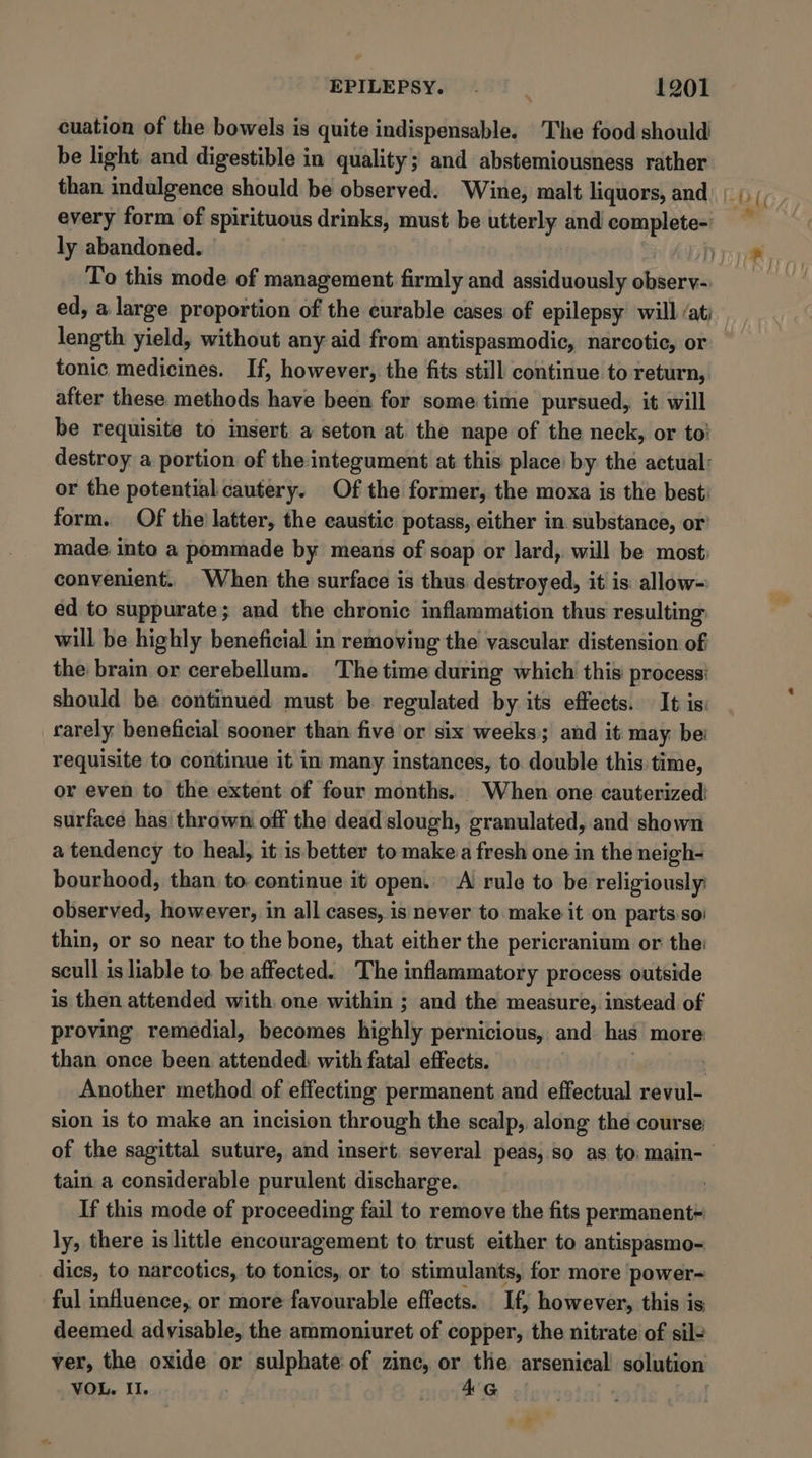 cuation of the bowels is quite indispensable. The food should be light and digestible in quality; and abstemiousness rather than indulgence should be observed. Wine, malt liquors, and | Diy every form of spirituous drinks, must be utterly and complete- ly abandoned. Dye To this mode of management firmly and assiduously wah ed, a. large proportion of the curable cases of epilepsy will /at) length yield, without any aid from antispasmodic, narcotic, or tonic medicines. If, however, the fits still continue to return, after these methods have been for some time pursued, it will be requisite to insert a seton at. the nape of the neck, or to’ destroy a portion of the:integument at this place: by the actual: or the potential cautery. Of the former, the moxa is the best’ form. Of the’ latter, the eaustic potass, either in substance, or’ made into a pommade by means of soap or lard, will be most: convenient. When the surface is thus destroyed, it is: allow- ed to suppurate; and the chronic inflammation thus resulting will be highly beneficial in removing the vascular distension of the brain or cerebellum. The time during which this process: should be continued must be regulated by its effects. It is: rarely beneficial sooner than five or six weeks; and it: may be: requisite to continue it in many instances, to. double this time, or even to the extent of four months. When one cauterized surface has thrown off the dead slough, granulated, and shown a tendency to heal, it is better to make.a fresh one in the neigh- bourhood, than to continue it open. A rule to be religiously observed, however, in all cases, is never to.make it on partsso) thin, or so near to the bone, that either the pericranium or the: scull is liable to. be affected. The inflammatory process outside is then attended with. one within ; and the measure, instead of proving remedial, becomes highly pernicious, and has more than once been attended: with fatal effects. Another method of effecting permanent. and effectual revul- sion is to make an incision through the scalp, along the course of the sagittal suture, and insert, several peas, so as to. main- tain a considerable purulent discharge. | If this mode of proceeding fail to remove the fits permanent= ly, there is little encouragement to trust either to antispasmo- dics, to narcotics, to tonics, or to stimulants, for more power- ful influence, or more favourable effects. If, however, this is deemed. advisable, the ammoniuret of copper, the nitrate of sil- ver, the oxide or sulphate of zinc, or the arsenical solution VOL. II. A&amp;G