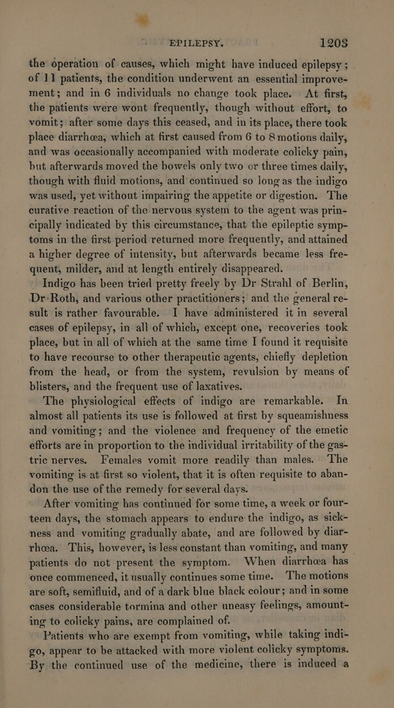 ~~ EPILEPSY. 1208 the’ operation of causes, which might have induced epilepsy ; . of 11 patients, the condition underwent an essential improve- ment; and in 6 individuals no change took place. At first, the patients were wont frequently, though without effort, to vomit; after some days this ceased, and in its place, there took place diarrhea, which at first caused from 6 to 8 motions daily, and was occasionally accompanied with moderate colicky pain, but afterwards moved the bowels only two or three times daily, though with fluid motions, and continued so long as the indigo was used, yet without impairing the appetite or digestion. The curative reaction of the nervous system to the agent was prin- cipally indicated by this circumstance, that the epileptic symp- toms in the first period returned more frequently, and attained a higher degree of intensity, but afterwards became less fre- quent, milder, and at length entirely disappeared. Indigo has been tried pretty freely by Dr Strahl of Berlin, Dr: Roth, and various other practitioners; and the ceneral re- sult is rather favourable. I have administered it in several cases of epilepsy, in all of which, except one, recoveries took place, but in all of which at the same time I found it requisite to have recourse to other therapeutic agents, chiefly depletion from the head, or from the system, revulsion by means of blisters, and the frequent use of laxatives. The physiological effects of indigo are remarkable. In almost all patients its use is followed at first by squeamishness and vomiting; and the violence and frequency of the emetic efforts are in proportion to the individual irritability of the gas- tric nerves. Females vomit more readily than males. The vomiting is at first so violent, that it is often requisite to aban- don the use of the remedy for several days. After vomiting has continued for some time, a week or four- teen days, the stomach appears to endure the indigo, as sick- ness and vomiting gradually abate, and are followed by diar- rhea. This, however, is less constant than vomiting, and many ~ patients do not present the symptom. When diarrhea has once commenced, it usually continues some time. The motions are soft, semifluid, and of a dark blue black colour; and in some cases considerable tormina and other uneasy feelings, amount- ing to colicky pains, are complained of. Patients who are exempt from vomiting, while taking indi- g0, appear to be attacked with more violent colicky symptoms. By the continued use of the medicine, there is induced a