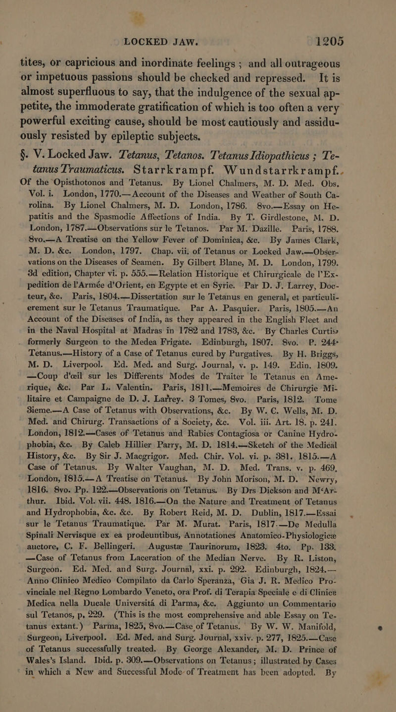 Af LOCKED JAW. 1205 tites, or capricious and inordinate feelings ; and all outrageous or impetuous passions should be checked and repressed. It is almost superfluous to say, that the indulgence of the sexual ap- petite, the immoderate gratification of which is too often a very powerful exciting cause, should be most cautiously and assidu- ously resisted by epileptic subjects. §. V. Locked Jaw. Tetanus, Tetanos. Tetanus Idiopathicus ; Te- tanus Traumaticus. Starrkrampf. Wundstarrkrampf.. Of the Opisthotonos and Tetanus. By Lionel Chalmers, M. D. Med. Obs. Vol. i. London, 1770.— Account of the Diseases and Weather of South Ca- rolina. By Lionel Chalmers, M. D. London, 1786. 8vo.—Essay on He- patitis and the Spasmodic Affections of India. By T. Girdlestone, M. D. London, 1787.—Observations sur le Tetanos. Par M. Dazille. Paris, 1788. -8vo.—A Treatise on the Yellow Fever of Dominica, &amp;c. By James Clark, M. D. &amp;c. London, 1797. Chap. vii. of Tetanus or Locked Jaw.—Obser- vations on the Diseases of Seamen. By Gilbert Blane, M. D. London, 1799. 3d edition, Chapter vi. p. 555. —Relation Historique et Chirurgicale de I’Ex- pedition de l’Armée d’Orient, en Egypte et en Sytie. Par D. J. Larrey, Doc- teur, &amp;c. Paris, 1804.—Dissertation sur le Tetanus en general, et particuli- erement sur Je Tetanus Traumatique. Par A. Pasquier. Paris, 1805.—An Account of the Diseases of India, as they appeared in the English Fleet and in the Naval Hospital at Madras in 1782 and 1783, &amp;c. By Charles Curtiss formerly Surgeon to the Medea Frigate. Edinburgh, 1807: S8vo. P. 244° Tetanus.—History of a Case of Tetanus cured by Purgatives. By H. Briggs, M. D. Liverpool. Kd. Med. and Surg. Journal, v. p. 149. Edin. 1809. —Coup d’ceil sur les Differents Modes de Traiter le Tetanus en Ame- rique; &amp;c. Par IL. Valentin. Paris, 18]11.—Memoires de Chirurgie Mi- litaire et Campaigne de D. J. Larrey. 3 Tomes, 8vo. Paris, 1812. Tome 3ieme.—A Case of Tetanus with Observations, &amp;. By W. C. Wells, M. D. Med. and Chirurg. Transactions of a Society, &amp;c. Vol. iii. Art. 18. p. 241. London, 1812.—Cases of Tetanus and Rabies Contagiosa or Canine Hydro- phobia, &amp;c. By Caleb Hillier Parry, M. D. 1814.—Sketch of the Medical History, &amp;c. By Sir J. Macgrigor. Med. Chir. Vol. vi. p. 381. 1815.—A Case of Tetanus. By Walter Vaughan, M. D. Med. Trans. v. p. 469, London, 1815.—A Treatise on Tetanus. By John Morison, M. D. Newry, 1816. 8vo. Pp. 122.—Observations on Tetanus. By Drs Dickson and M&lt;Ar- thur. Ibid. Vol. vii. 448. 1816.—On the Nature and Treatment of Tetanus and Hydrophobia, &amp;c. &amp;c. By Robert Reid, M. D. Dublin, 1817.—Essai sur le Tetanus Traumatique. Par M. Murat. Paris, 1817-—De Medulla Spinali Nervisque ex ea prodeuntibus, Annotationes Anatomico-Physiologice auctore, C. F. Bellingeri. Auguste Taurinorum, 1823. 4to. Pp. 133. —Case of Tetanus from Laceration of the Median Nerve. By R. Liston, Surgeon. Ed. Med. and Surg. Journal, xxi. p. 292.. Edinburgh, 1824,— Anno Clinico Medico Compilato da Carlo Speranza, ‘Gia J. R. Medico Pro- vinciale nel Regno Lombardo Veneto, ora Prof. di Terapia Speciale e di Clinice Medica nella Dueale Universita di Parma, &amp;. Aggiunto un Commentario sul Tetanos, p, 229. (This is the most comprehensive and able Essay on Te- tanus extant.) Parma, 1825, 8vo.—Case of Tetanus. By W. W. Manifold, Surgeon, Liverpool. Ed. Med. and Surg. Journal, xxiv. p. 277, 1825.—Case of Tetanus successfully treated. By George Alexander, M. D. Prince of Wales’s Island. Ibid. p. 309.—Observations on Tetanus; illustrated by Cases ~ in which a New and Successful Mode of Treatment has been adopted. By