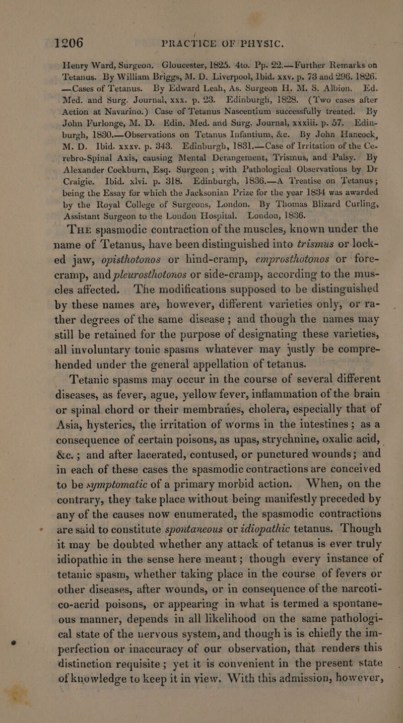 J 1206 PRACTICE OF PHYSIC. Henry Ward, Surgeon. Gloucester, 1825. 4to. Pp. 22:—Further Remarks on Tetanus. By William Briggs, M. D. Liverpool, Ibid. xxv. p. 73 and 296. 1826: —Cases of Tetanus. By Edward Leah, As. Surgeon H. M. 8S. Albion. Ed. Med. and Surg. Journal, xxx. p. 23. Edinburgh, 1828. (Two cases after Action at Navarino.) Case of Tetanus Nascentium successfully treated. By John Furlonge, M. D. Edin. Med. and Surg. Journal, xxxiii. p. 57. Edin- burgh, 1830.—Observations on Tetanus Infantium, &amp;c. By John Hancock, M.D. Ibid. xxxv. p. 343. Edinburgh, 1831.—Case of Irritation of the Ce- rebro-Spinal Axis, causing Mental Derangement, Trismus, and Palsy.. By Alexander Cockburn, Esq. Surgeon ; with Pathological Observations by Dr Craigie. Ibid. xlvi. p. 318. Edinburgh, 1836.—A Treatise on Tetanus ; being the Essay for which the Jacksonian Prize for the year 1834 was awarded by the Royal College of Surgeons, London. By Thomas. Blizard Curling, Assistant Surgeon to the London Hospital. London, 1836. THE spasmodic contraction of the muscles, known under the name of Tetanus, have been distinguished into érismus or lock- ed jaw, opisthotonos or hind-cramp, emprosthotonos or fore- cramp, and pleurosthotonos or side-cramp, according to the mus- cles affected. The modifications supposed to be distinguished by these names are, however, different varieties only, or ra- ther degrees of the same disease ; and though the names may all involuntary tonic spasms whatever may justly be compre- hended under the general appellation of tetanus. Tetanic spasms may occur in the course of several different diseases, as fever, ague, yellow fever, inflammation of the brain or spinal. chord or their membranes, cholera, especially that of Asia, hysterics, the irritation of worms in the intestines; as a consequence of certain poisons, as upas, strychnine, oxalic acid, | &amp;c.; and after lacerated, contused, or punctured wounds; and in each of these cases the spasmodic contractions are conceived to be symptomatic of a primary morbid action. When, on the contrary, they take place without being manifestly preceded by any of the causes now enumerated, the spasmodic contractions are said to constitute spontaneous or idiopathic tetanus. Though it may be doubted whether any attack of tetanus is ever truly idiopathic in the sense here meant; though every instance of tetanic spasm, whether taking place in the course of fevers or other diseases, after wounds, or in consequence of the narcoti- co-acrid poisons, or appearing in what is termed a spontane- ous manner, depends in all likelihood on the same pathologi- cal state of the nervous system, and though is is chiefly the im- perfection or inaccuracy of our observation, that renders this distinction requisite ; yet it is convenient in the present state of knowledge to keep it in view. With this admission, however,