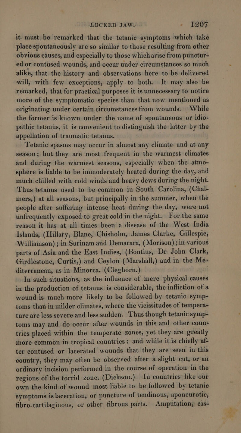 it. must be remarked that the tetanic symptoms which take place spontaneously are so similar to those resulting from other obvious causes, and especially to those which arise from punctur- ed or contused wounds, and oceur under circumstances so much alike, that the history and observations here to be delivered will, with few exceptions, apply to both. It may also be remarked, that for practical purposes it is unnecessary to notice more of the symptomatic species than that now mentioned as originating under certain circumstances from wounds. | While the former is known under the name of spontaneous or idio- pathic tetanus, it is convenient to distinguish the latter by the appellation of traumatic tetanus. Tetanic spasms may occur in almost any climate and at any season; but they are most.frequent in the warmest climates and during the warmest seasons, especially when the atmo- sphere is liable to be immoderately heated during the day, and muck chilled with cold winds and heavy dews during the night. mers,) at all seasons, but principally in the summer, when the people after suffering intense heat during the day, were not unfrequently exposed to great cold in the night. For the same reason it has at all times been a disease of the West India Islands, (Hillary, Blane, Chisholm, James Clarke, Gillespie, Williamson) ; in Surinam and Demarara, (Morison) ; in various parts of Asia and the East Indies, (Bontius, Dr John Clark, Girdlestone, Curtis,) and Ceylon (Marshall,) and in the Me- diterranean, as in Minorca. (Cleghorn.) | In such situations, as the influence of mere physical causes in the production of tetanus is considerable, the infliction of a wound is much more likely to be followed by tetanic symp- toms than in milder climates, where the vicissitudes of tempera- ture are less severe and less sudden. ‘Thus though tetanic symp- toms may and do occur after wounds in this and other coun- tries placed within the temperate zones, yet they are greatly more common in tropical countries ; and while it is chiefly af- ter contused or lacerated wounds that they are seen in this country, they may often be observed after a slight cut, or an ordinary incision performed in the course of operation in the regions of the torrid zone. (Dickson.) In countries like our own the kind of wound most liable to be followed by tetanic symptoms islaceration, or puncture of tendinous, aponeurotic, fibro-cartilaginous, or other fibrous parts. Amputation, cas-