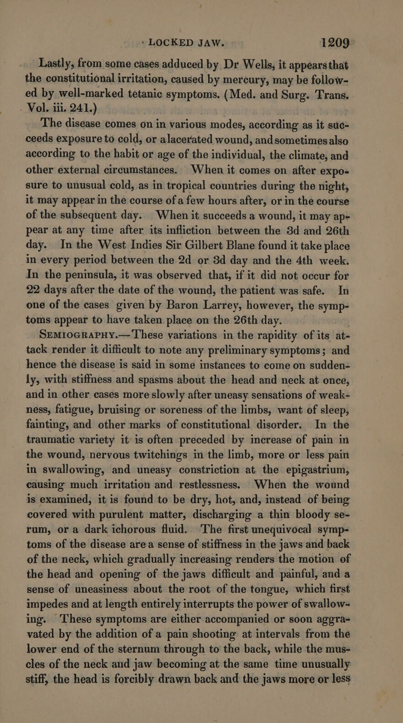 Lastly, from some cases adduced by Dr Wells, it appears that the constitutional irritation, caused by mercury, may be follow- ed by well-marked tetanic symptoms. (Med. and Surg. Trans. Vol. iii. 241.) The disease comes on in various modes, according as it suc- ceeds exposure to cold, or alacerated wound, andsometimesalso according to the habit or age of the individual, the climate, and other external circumstances. When it comes on after expos sure to unusual cold, as in tropical countries during the night, it may appear in the course of a few hours after, or in the course of the subsequent day. When it succeeds a wound, it may ap- pear at any time after its infliction between the 3d and 26th day. In the West Indies Sir Gilbert Blane found it take place in every period between the 2d or 3d day and the 4th week. In the peninsula, it was observed that, if it did not occur for 22 days after the date of the wound, the patient was safe. In one of the cases given by Baron Larrey, however, the symp- toms appear to have taken place on the 26th day. SEMIOGRAPHY.— These variations in the rapidity of its at tack render it difficult to note any preliminary symptoms; and hence the disease is said in some instances to come on sudden- ly, with stiffness and spasms about the head and neck at once, and in other cases more slowly after uneasy sensations of weak- ness, fatigue, bruising or soreness of the limbs, want of sleep, fainting, and other marks of constitutional disorder. In the traumatic variety it is often preceded by increase of pain in the wound, nervous twitchings in the limb, more or less pain in swallowing, and uneasy constriction at the epigastrium, causing much irritation and restlessness. When the wound is examined, it is found to be dry, hot, and, instead of being covered with purulent matter, discharging a thin bloody se- rum, ora dark ichorous fluid. The first unequivocal symp- toms of the disease area sense of stiffness in the jaws and back of the neck, which gradually increasing renders the motion of the head and opening of the jaws difficult and painful, and a sense of uneasiness about the root of the tongue, which first impedes and at length entirely interrupts the power of swallow- ing. ‘These symptoms are either accompanied or soon aggra- vated by the addition of a pain shooting at intervals from the lower end of the sternum through to the back, while the mus- cles of the neck and jaw becoming at the same time unusually stiff, the head is forcibly drawn back and the jaws more or less