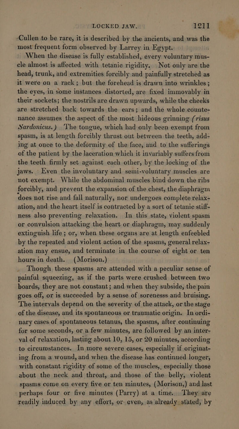 ‘Cullen to be rare, it is described by the ancients, and was the most’ frequent form observed by Larrey in Egypt. | When the disease is fully established, every voluntary mus- cle almost is affected with tetanic rigidity. Not only are the head, trunk, and extremities forcibly and painfully stretched as it were on a rack; but the forehead is drawn into wrinkles ; the eyes, in some instances. distorted, are fixed immovably in their sockets; the nostrils are drawn upwards, while the cheeks are stretched back towards the ears; and the whole .counte- nance assumes the aspect of the most hideous grinning (risus Sardonicus.) ‘The tongue, which had only been exempt from spasm, is at length forcibly thrust out between the teeth, add- ing at once to the deformity of the face, and to the sufferings of the patient by the laceration which it invariably suffers from the teeth firmly set against each other, by the locking of the jaws. - Even the involuntary and semi-voluntary muscles are not exempt. While the abdominal muscles bind down the ribs forcibly, and prevent the expansion of the chest, the diaphragm does not rise and fall naturally, nor undergoes complete relax- ation, and the heart itself is contracted by a sort of tetanic stiff- ness also preventing relaxation. In this state, violent spasm or convulsion attacking the heart or diaphragm, may suddenly extinguish life ; or, when these organs are at length enfeebled by the repeated and violent action of the spasms, general relax- ation may ensue, and terminate in the course of eight or ten hours in death. (Morison.) . Though these spasms are attended saith a peculiar sense of painful squeezing, as if the parts were crushed between two boards, they are not constant; and when they subside, the pain goes off, or is succeeded by a sense of sorenesss and bruising. The intervals depend on the severity of the attack, or the stage of the disease, and its spontaneous or traumatic origin. In ordi- nary cases of spontaneous tetanus, the spasms, after continuing for some seconds, or a few minutes, are followed by an inter- val of relaxation, lasting about 10, 15, or 20 minutes, according to circumstances. In more severe cases, especially if originat- ing from a wound, and when the disease has continued longer, itty constant rigidity of some of the muscles,, especially those about the neck and throat, and those of the belly, violent spasms come on every five or ten minutes, (Morison,) and last perhaps four or five minutes (Parry) at a time... They are readily induced by any effort, or. even, as already. stated, by —