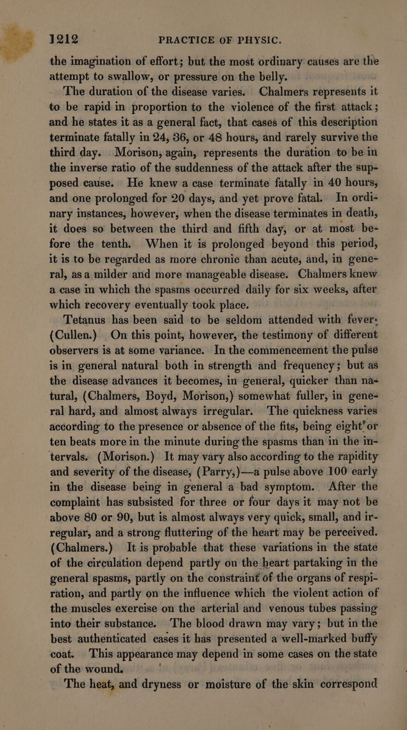 the imagination of effort; but the most ordinary causes are the attempt to swallow, or pressure on the belly. The duration of the disease varies. Chalmers rbprastiits i it to be rapid in proportion to the violence of the first. attack ; and he states it as a general fact, that cases of this description terminate fatally in 24, 36, or 48 hours, and rarely survive the third day. . Morison; again, represents the duration to be in the inverse ratio of the suddenness of the attack after the sup- posed cause. He knew a case terminate fatally in 40 hours, and one prolonged for 20 days, and yet prove fatal. In ordi- nary instances, however, when the disease terminates in death, it does so between the third and fifth day, or at most be- fore the tenth. When it is prolonged beyond this period, it is to be regarded as more chronic than acute, and, in gene- ral, asa milder and more manageable disease. Chalmers knew a case in which the spasms occurred daily for six weeks, after which recovery eventually took place. 5 Tetanus has been said to be seldom attended with fever: (Cullen.). On this point, however, the testimony of different observers is at some variance. In the commencement the pulse is in general natural both in strength and frequency; but as the disease advances it becomes, in general, quicker than na tural, (Chalmers, Boyd, Morison,) somewhat fuller, in gene- ral hard, and almost always irregular. ‘The quickness varies according to the presence or absence of the fits, being eight’ or ten beats more in the minute during the spasms than in the in- tervals. (Morison.) It may vary also according to the rapidity and severity of the disease, (Parry, )—a pulse above 100 early in the disease being in general a bad symptom. After the complaint has subsisted for three or four days it may not be above 80 or 90, but is almost always very quick, small, and ir- regular, and a strong fluttering of the heart may be perceived. (Chalmers.) It is probable that these variations in the state of the circulation depend partly on the heart partaking in the general spasms, partly on the constraint of the organs of respi- ration, and partly on the influence which the violent action of the muscles exercise on the arterial and venous tubes passing into their substance. ‘The blood drawn may vary; but in the best authenticated cases it has presented a well-marked buffy coat. This appearance may depend in some cases on the state of the wound. The heat, and dryness or moisture of the skin dieedoa