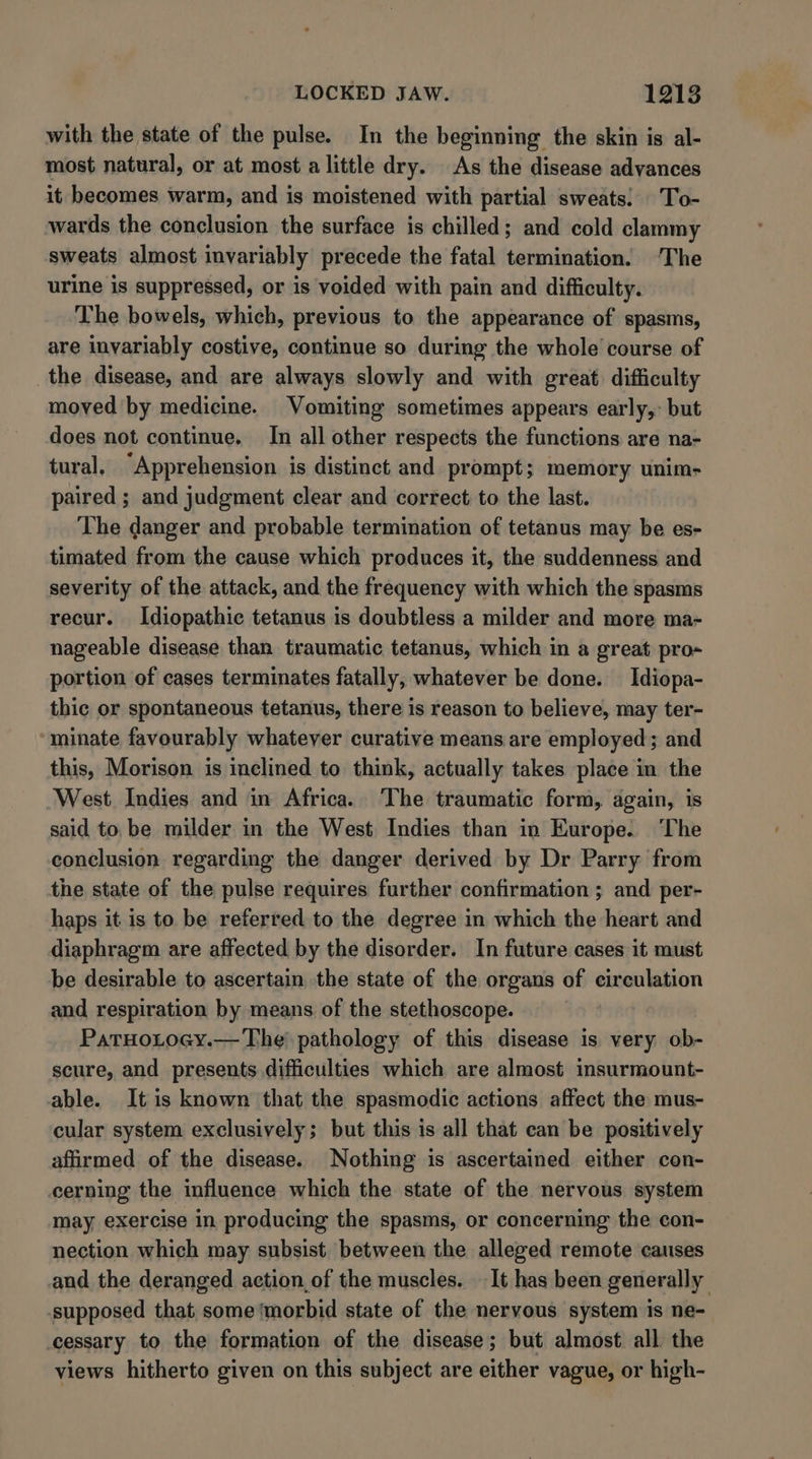 with the state of the pulse. In the beginning the skin is al- most natural, or at most a little dry. As the disease advances it becomes warm, and is moistened with partial sweats: To- wards the conclusion the surface is chilled; and cold clammy sweats almost invariably precede the fatal termination. ‘The urine is suppressed, or is voided with pain and difficulty. The bowels, which, previous to the appearance of spasms, are invariably costive, continue so during the whole course of the disease, and are always slowly and with great difficulty moved by medicine. Vomiting sometimes appears early,: but does not continue. In all other respects the functions are na- tural, “Apprehension is distinct and prompt; memory unim- paired ; and judgment clear and correct to the last. The danger and probable termination of tetanus may be es- timated from the cause which produces it, the suddenness and severity of the attack, and the frequency with which the spasms recur. Idiopathic tetanus is doubtless a milder and more ma- nageable disease than traumatic tetanus, which in a great pro- portion of cases terminates fatally, whatever be done. Idiopa- thic or spontaneous tetanus, there is reason to believe, may ter- minate favourably whatever curative means are employed; and this, Morison is inclined to think, actually takes place in the West Indies and in Africa. The traumatic form, again, is said to, be milder in the West Indies than in Europe. The conclusion regarding the danger derived by Dr Parry from the state of the pulse requires further confirmation ; and per- haps it is to be referred to the degree in which the heart and diaphragm are affected by the disorder. In future cases it must be desirable to ascertain the state of the organs of circulation and respiration by means of the stethoscope. PatHoLocy.— The pathology of this disease is. very ob- scure, and presents difficulties which are almost insurmount- able. Itis known that the spasmodic actions affect the mus- cular system exclusively; but this is all that can be positively affirmed of the disease. Nothing is ascertained either con- cerning the influence which the state of the nervous system may exercise in producing the spasms, or concerning the con- nection which may subsist between the alleged remote causes and the deranged action of the muscles. It has been generally supposed that some ‘morbid state of the nervous system is ne- cessary to the formation of the disease; but almost all the views hitherto given on this subject are either vague, or high-