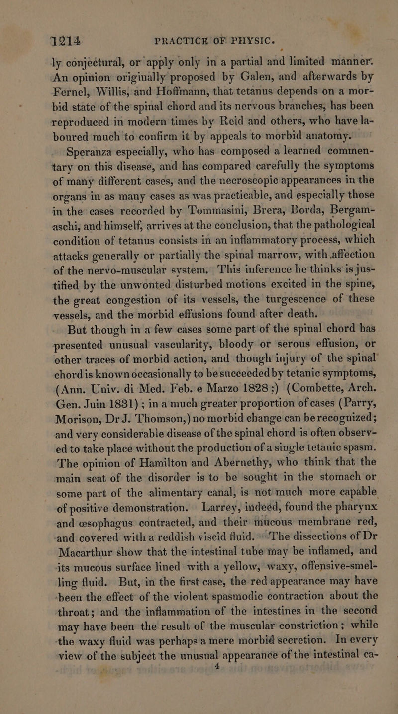 + ly conjectural, or apply only in a partial and limited manner. An opinion originally proposed by Galen, and afterwards by Fernel, Willis, and Hoffmann, that tetanus depends on a mor- bid state of the spinal chord and its nervous branches, has been reproduced in modern times by Reid and others, who have la- boured much to-confirm it by appeals to morbid anatomy. Speranza especially, who has composed a learned commen- tary on this disease, and has compared carefully the symptoms of many different cases, and the necroscopic appearances in the organs in as many cases as was practicable, and especially those in the cases recorded by Tommasini, Brera, Borda, Bergam- aschi, and himself, arrives at the conclusion, that the pathological condition of tetanus consists in an inflammatory process, which attacks generally or partially the spinal marrow, with affection of the nervo-muscular system. This inference he thinks'is jus- tified by the unwonted disturbed motions excited in the spine, the great congestion of its vessels, the turgescence of these vessels, and the morbid effusions found after death. But though in a few cases some part of the spinal chord has presented unusual vascularity, bloody or serous effusion, or other traces of morbid action, and though injury of the spinal chord is known occasionally to be succeeded by tetanic symptoms, (Ann. Univ. di Med. Feb. e Marzo 1828 ;) (Combette, Arch. Gen. Juin 1831) ; ina much greater proportion of cases (Parry, Morison, Dr J. Thomson,) no morbid change can be recognized ; and very considerable disease of the spinal chords is often observ- ed to take place without the production of a single tetanic spasm. The opinion of Hamilton and Abernethy, who think that the main seat of the disorder is to be sought in the stomach or some part of the alimentary canal, is not much more capable of positive demonstration. Larrey, indeed, found the pharynx and cesophagus contracted, and their’ mucous membrane red, and covered with a reddish viscid fluid. *'The dissections of Dr Macarthur show that the intestinal tube may be inflamed, and its mucous surface lined with a yellow, waxy, offensive-smel- ling fluid. But, in the first case, the red appearance may have ‘been the effect of the violent spasmodic contraction about the throat; and the inflammation of the intestines in the second may have been the result of the muscular constriction; while the waxy fluid was perhaps a mere morbid secretion. In every ‘view of the subject the ie 5 appearance of the intestinal ca-