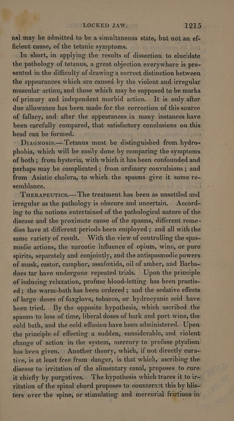 * LOCKED JAW. 1215 nal may bia admitted to be a simultaneous state, but not an ef- ficient cause, of the tetanic symptoms. | In short, in applying the results of dissection to platens the pathology of tetanus, a great objection everywhere is pre- sented in the difficulty of drawing a correct distinction between the appearances which are caused by the violent and irregular muscular action, and those which may be supposed to be marks of primary and independent morbid action. It is only after due allowance has been made for the correction of thissource of fallacy, and: after the appearances in many instances have been carefully compared, that satisfactory conclusions on this head can be formed. Y Diacnosis.— Tetanus must be distinguished from hydro- phobia, which will be easily done by comparing the symptoms perhaps may be complicated ; from ordinary convulsions ; and from Asiatic cholera, to which the spasms give it some re- semblance. - Tuerapeutics.— The treatment has been as unsettled a irregular as the pathology is obscure and uncertain. Accord- ing to the notions entertained of the pathological nature of the: disease and the proximate cause of the spasms, different reme- dies have at different periods been employed ; and all with the same variety of result. With the view of controlling the spas- modic actions, the narcotic influence of opium, wine, or pure spirits, separately and conjointly, and the antispasmodic powers: of musk, castor, camphor, assafoetida, oil of amber, and Barba- does tar have undergone repeated trials. Upon the principle of inducing relaxation, profuse blood-letting has been practis- ed; the warm-bath has been ordered ; and the sedative effects of large doses of foxglove, tobacco, or hydrocyanic acid have been tried. . By the opposite hypothesis, which ascribed the spasms to loss of time, liberal doses of bark and port wine, the cold bath, and the cold effusion have been administered. Upon: the principle of effecting a sudden, considerable, and violent: change of action in the system, mercury to profuse ptyalism. has been given. . Another theory, which, if not directly cura~ tive, is at least free from danger, is that which, ascribing the: disease to irritation of the alimentary canal, proposes to cure’ it chiefly by purgatives. The hypothesis which traces it to ir ritation of the spinal chord proposes to counterazt this by blis-: ters over the spine, or stimulating and mercurial frictions in