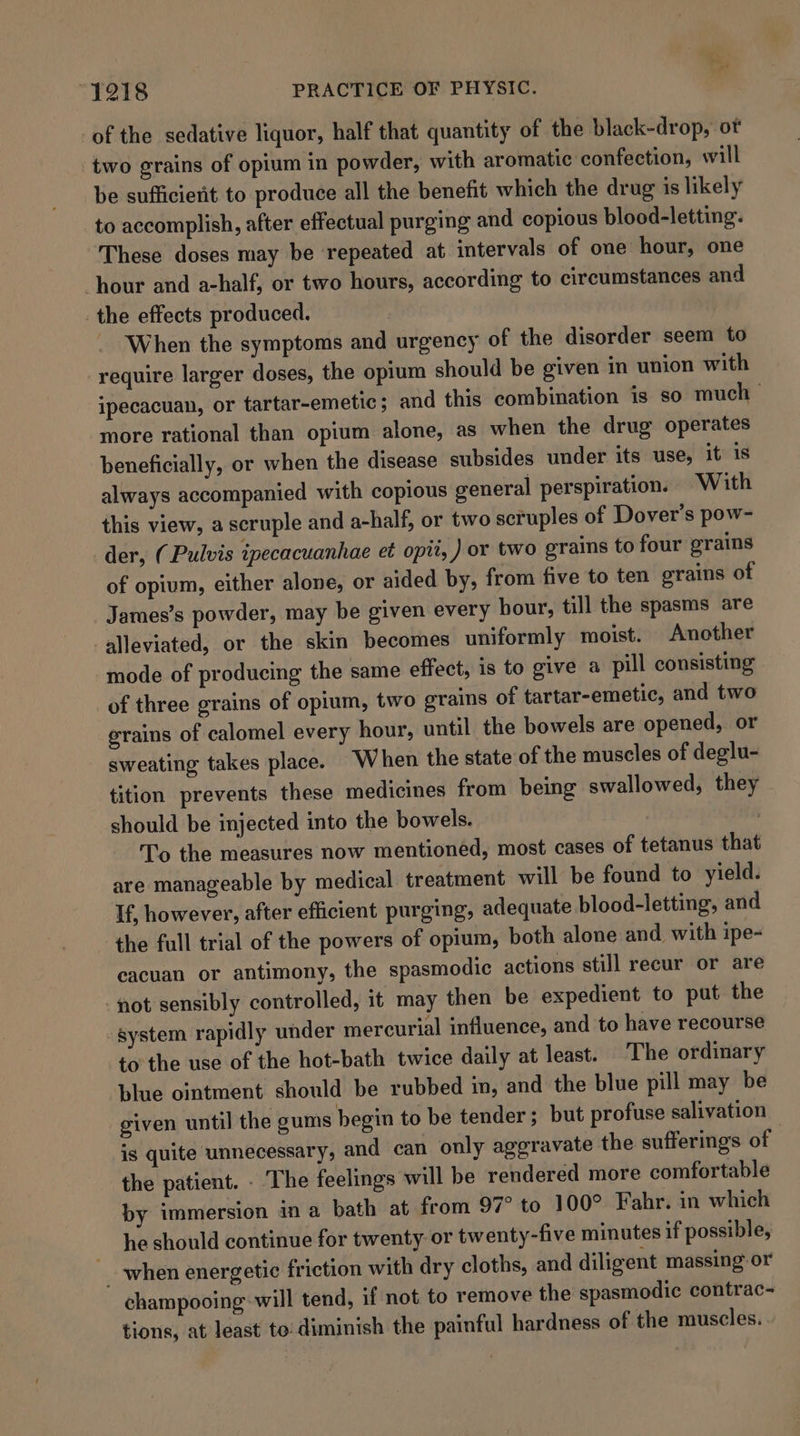 of the sedative liquor, half that quantity of the black-drop, ot two grains of opium in powder, with aromatic confection, will be sufficierit to produce all the benefit which the drug is likely to accomplish, after effectual purging and copious blood-letting. These doses may be repeated at intervals of one hour, one hour and a-half, or two hours, according to circumstances and the effects produced. _ When the symptoms and urgency of the disorder seem to require larger doses, the opium should be given in union with ipecacuan, or tartar-emetic; and this combination is so much — more rational than opium alone, as when the drug operates beneficially, or when the disease subsides under its use, it 1s always accompanied with copious general perspiration. With this view, a scruple and a-half, or two scruples of Dover’s pow- der, (Pulvis ipecacuanhae et opit, ) or two grains to four grains of opium, either alone, or aided by, from five to ten grains of James’s powder, may be given every hour, till the spasms are alleviated, or the skin becomes uniformly moist. Another mode of producing the same effect, is to give a pill consisting of three grains of opium, two grains of tartar-emetic, and two grains of calomel every hour, until the bowels are opened, or sweating takes place. When the state of the muscles of deglu- tition prevents these medicines from being swallowed, they should be injected into the bowels. | To the measures now mentioned, most cases of tetanus that are manageable by medical treatment will be found to yield. If, however, after efficient purging, adequate blood-letting, and the full trial of the powers of opium, both alone and. with ipe- eacuan or antimony, the spasmodic actions still recur or are fot sensibly controlled, it may then be expedient to put the system rapidly under mercurial influence, and to have recourse to the use of the hot-bath twice daily at least. The ordinary blue ointment should be rubbed in, and the blue pill may be given until the gums begin to be tender; but profuse salivation is quite unnecessary, and can only aggravate the sufferings of | the patient. - The feelings will be rendered more comfortable by immersion ina bath at from 97° to 100° Fahr. in which he should continue for twenty or twenty-five minutes if possible, when energetic friction with dry cloths, and diligent massing or champooing will tend, if not to remove the spasmodic contrac- tions, at least to: diminish the painful hardness of the muscles.