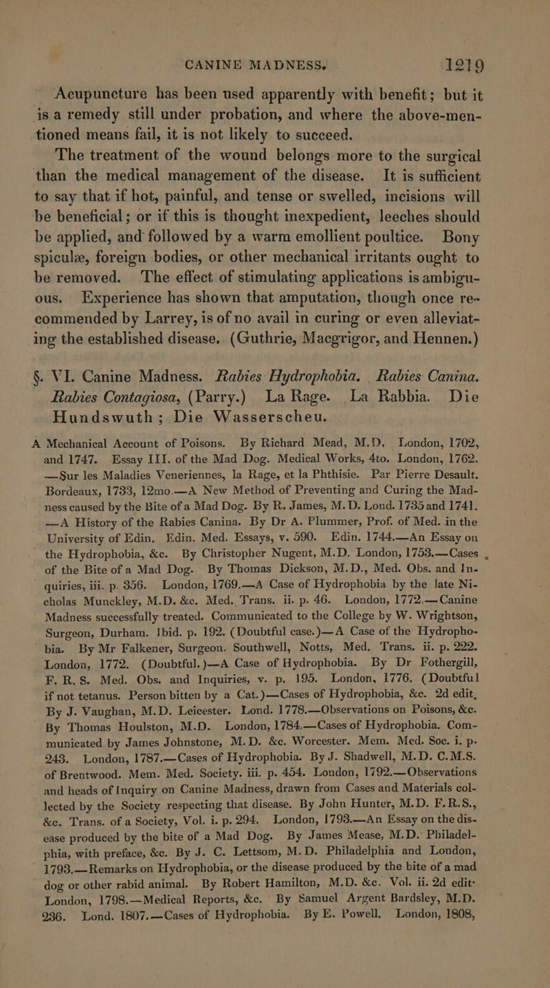Acupuncture has been used apparently with benefit; but it is a remedy still under probation, and where the above-men- tioned means fail, it is not likely to succeed. The treatment of the wound belongs more to the surgical than the medical management of the disease. It is sufficient to say that if hot, painful, and tense or swelled, incisions will be beneficial; or if this is thought expedient, leeches should be applied, and followed by a warm emollient poultice. Bony spicule, foreign bodies, or other mechanical irritants ought to be removed. The effect of stimulating applications is ambigu- ous. Experience has shown that amputation, though once re~ commended by Larrey, is of no avail in curing or even alleviat- ing the established disease. (Guthrie, Macgrigor, and Hennen.) §. VI. Canine Madness. Rabies Hydrophobia. _ Rabies Canina. Rabies Contagiosa, (Parry.) La Rage. La Rabbia. Die Hundswuth; Die Wasserscheu. A Mechanical Account of Poisons. By Richard Mead, M.1), London, 1702, and 1747. Essay III. of the Mad Dog. Medical Works, 4to. London, 1762. —Sur les Maladies Veneriennes, la Rage, et la Phthisie. Par Pierre Desault. Bordeaux, 1733, 12mo.—A New Method of Preventing and Curing the Mad- ness caused by the Bite of a Mad Dog. By R. James, M. D. Lond. 1735 and 1741. —A History of the Rabies Canina. By Dr A. Plummer, Prof. of Med. in the University of Edin, Edin. Med. Essays, v. 590. Edin. 1744.—An Essay on the Hydrophobia, &amp;c. By Christopher Nugent, M.D. London, 1753.—Cases of the Bite of a Mad Dog. By Thomas Dickson, M.D., Med. Obs. and In- quiries, ii. p. 356. London, 1769.—A Case of Hydrophobia by the late Ni- cholas Munckley, M.D. &amp;c. Med. Trans. ii. p. 46. London, 1772.— Canine Madness successfully treated. Communicated to the College by W. Wrightson, Surgeon, Durham. Ibid. p. 192. (Doubtful case.)—A Case of the Hydropho- bia. By Mr Falkener, Surgeon. Southwell, Notts, Med. Trans. ii. p. 222. London, 1772. (Doubtful.)—A Case of Hydrophobia. By Dr Fothergill, F. R.S. Med. Obs. and Inquiries, v. p. 195. London, 1776. (Doubtful if not tetanus. Person bitten by a Cat.)—Cases of Hydrophobia, &amp;c. 2d edit, By J. Vaughan, M.D. Leicester. Lond. 1778.—Observations on Poisons, &amp;c. By Thomas Houlston, M.D. London, 1784.—Cases of Hydrophobia. Com- municated by James Johnstone, M.D. &amp;c. Worcester. Mem. Med. Soc. i. p- 243. London, 1787.—Cases of Hydrophobia. By J. Shadwell, M.D. C.M.S. of Brentwood. Mem. Med. Society. iii. p. 454. London, 1792.—Observations and heads of Inquiry on Canine Madness, drawn from Cases and Materials col- lected by the Society respecting that disease. By John Hunter, M.D. F.R.S., &amp;c. Trans. of a Society, Vol. i. p. 294. London, 1793.—An Essay on the dis- ease produced by the bite of a Mad Dog. By James Mease, M.D. Philadel- phia, with preface, &amp;. By J. C. Lettsom, M.D. Philadelphia and London, 1793.— Remarks on Hydrophobia, or the disease produced by the bite of a mad dog or other rabid animal. By Robert Hamilton, M.D. &amp;e. Vol. ii. 2d edit: London, 1798.—Medical Reports, &amp;e. By Samuel Argent Bardsley, M.D. 936. Lond. 1807.—Cases of Hydrophobia. By E. Powell. London, 1808,