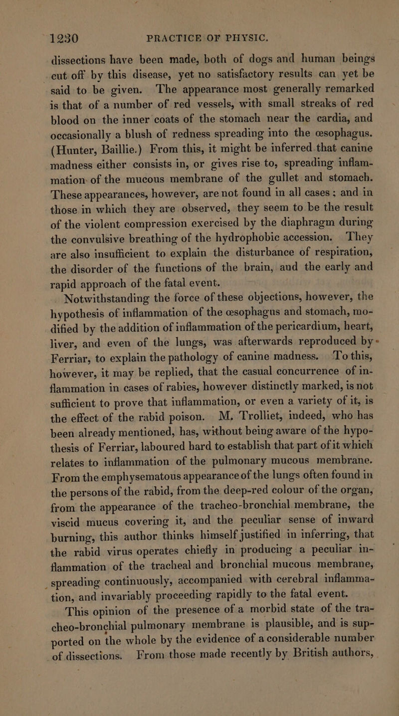 dissections have been made, both of dogs and human beings cut off by this disease, yet no satisfactory results can yet be said to. be given. The appearance most generally remarked is that of a number of red vessels, with small streaks of red blood on the inner coats of the stomach near the cardia, and occasionally a blush of redness spreading into the esophagus. (Hunter, Baillie.) From this, it might be mferred.that canine madness either consists in, or gives rise to, spreading inflam- mation of the mucous membrane of the gullet and stomach. These appearances, however, are not found in all cases; and in those in which they are observed, they seem to be the result of the violent compression exercised by the diaphragm during the convulsive breathing of the hydrophobic accession. They are also insufficient to explain the disturbance of respiration, the disorder of the functions of the brain, and the early and rapid approach of the fatal event. | Notwithstanding the force of these objections, however, the hypothesis of inflammation of the esophagus and stomach, mo- dified by the addition of inflammation of the pericardium, heart, liver, and even of the lungs, was afterwards reproduced by» Ferriar, to explain the pathology of canine madness. To this, however, it may be replied, that the casual concurrence of in- flammation in cases of rabies, however distinctly marked, is not sufficient to prove that inflammation, or even a variety of it, is the effect of the rabid poison. M. Trolliet, indeed, who has been already mentioned, has, without being aware of the hypo- thesis of Ferriar, laboured hard to establish that part of it which relates to inflammation of the pulmonary mucous membrane. From the emphysematous appearance of the lungs often found in the persons of the rabid, from the deep-red colour of the organ, from the appearance of the tracheo-bronchial membrane, the viscid mucus covering it, and the peculiar sense of mward burning, this author thinks himself justified in inferring, that the rabid virus operates chiefly in producing a peculiar in- flammation of the tracheal and bronchial mucous membrane, _ spreading continuously, accompanied with cerebral inflamma- tion, and invariably proceeding rapidly to the fatal event. This opinion of the presence of a morbid state of the tra- cheo-bronchial pulmonary membrane is plausible, and is sup- ported on the whole by the evidence of a considerable number of dissections. From those made recently by British authors,