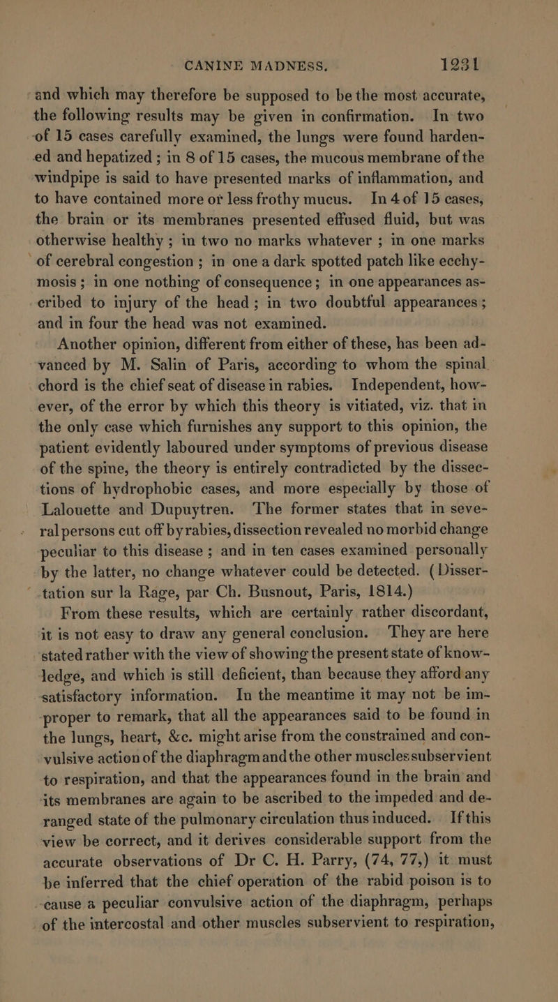 and which may therefore be supposed to be the most accurate, the following results may be given in confirmation. In two of 15 cases carefully examined, the lungs were found harden- ed and hepatized ; in 8 of 15 cases, the mucous membrane of the windpipe is said to have presented marks of inflammation, and to have contained more or less frothy mucus. In 4 of 15 cases, the brain or its membranes presented effused fluid, but was otherwise healthy ; in two no marks whatever ; in one marks of cerebral congestion ; in one a dark spotted patch like ecehy- mosis; in one nothing of consequence; in one appearances as- cribed to injury of the head; in two doubtful appearances ; and in four the head was not examined. Another opinion, different from either of these, has been ad- vanced by M. Salin of Paris, according to whom the spinal chord is the chief seat of disease in rabies. Independent, how- ever, of the error by which this theory is vitiated, viz. that in the only case which furnishes any support to this opinion, the patient evidently laboured under symptoms of previous disease of the spine, the theory is entirely contradicted by the dissec- tions of hydrophobic cases, and more especially by those of Lalouette and Dupuytren. The former states that in seve- ral persons cut off byrabies, dissection revealed no morbid change peculiar to this disease ; and in ten cases examined personally by the latter, no change whatever could be detected. ( Disser- ‘tation sur la Rage, par Ch. Busnout, Paris, 1814.) From these results, which are certainly rather discordant, it is not easy to draw any general conclusion. They are here stated rather with the view of showing the present state of know- ledge, and which is still deficient, than because they afford any satisfactory information. In the meantime it may not be im- ‘proper to remark, that all the appearances said to be found in the lungs, heart, &amp;c. might arise from the constrained and con- vulsive action of the diaphragm andthe other muscles subservient to respiration, and that the appearances found in the brain and its membranes are again to be ascribed to the impeded and de- ranged state of the pulmonary circulation thus induced. _ If this view be correct, and it derives considerable support from the accurate observations of Dr C. H. Parry, (74, 77,) it must be inferred that the chief operation of the rabid poison is to -cause a peculiar convulsive action of the diaphragm, perhaps of the intercostal and other muscles subservient to respiration,